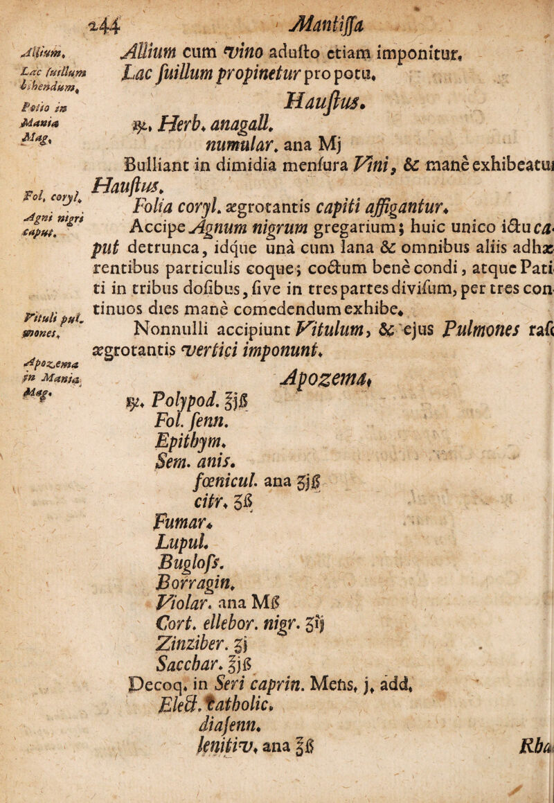 M4 Mantifta Lac futllum ishendum^ if®Uo m iManta r Foit cory4 Mgni nigri capup^ Vttuli puL mones* •dpoz^ema $n Mania Allium cura tuitio adufto etiam imponitur, Lac fuillum propinetur propocu, Hauftus. Herb. anagatt. numular. ana Mj Bulliant in dimidia menlura Vini, & mane exhibeatm Hauftus. Folia coryl. aegrotantis capiti affigantur♦ Accipe Agnum nigrum gregarium; huic unico ideu ca¬ put detrunca, idque una cum lana & omnibus aliis adhx rentibus particulis coque; coctum bene condi, atque Pati ti in tribus dofibus, five in tres partes divifum, per tres con tinuos dies mane comedendum exhibe* Nonnulli accipiunt Vitulum, & ejus Pulmones rafc aegrotantis uertici imponunt* tp. Polypod. 8 Fol. fenn. Epitbym. Sem. anis. foenicul. ana gjg citr, 3£ Fumar* Lupul. Buglofs. Borragin. Violar, ana Mg Cort. ellebor. nigr. 5?} Zinziber.%\ Sacebar. |jg Pecoq, in Seri caprin. Mens, j, add, Elebi. tatbolic, diajenn. knitiv, ana Rba,