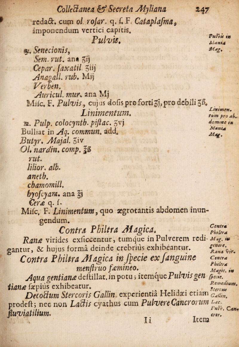 *47 i Tu Is? is ng Manta Ltnimen. tum pro abm domine t» Manta. M«g, Collectanea & Secreta Alyliana redach cum ol rojar. q. f. F Cataplajma f imponendum vertici capitis. Pulvis, fi, Senecionis, Sera. rut. an* gij . Cepar. faxatil giij Anagall. rub, Mij Verben. Auricul. mun ana Mj Mifc, F, Pulvis, cujus dofis pro forti gj, pro debili 3$, T ' ' t * Z<W Linimentum, a. Pulp. colocyntb. piftac. gvj Bulliat in comtnim. add. Butyro Alajal. giv 01, nardin. comp, |6 rut. lilior. ' , ' * . ' cbamomill. byofcyara, ana fj Cer& q. f. Mifc, F. Linimentum, quo atgrotantis abdomen inun¬ gendum. Contra Philtra Magica, fh%Z Ran£ virides exficcentur, tumejue in Pulverem redi- /J? gantur, & hujus forma deinde crebrius exhibeantur. Contra Philtra Magica infpecie ex f anguine c ■ menftruo femineo. f Aqua pf«/ran<edeftillat.inpotu; itemque PuLvis gen (pede. iian£ fkpius exhibeatur. * ... R$ZntUm‘ Decoctura Stercoris Gallin.. experientia Helidaei etiam cMn> prodeft; nec non Laciis cyathus cum Pulvere Cancrorum fluviatilium. ' CstHm li Itera