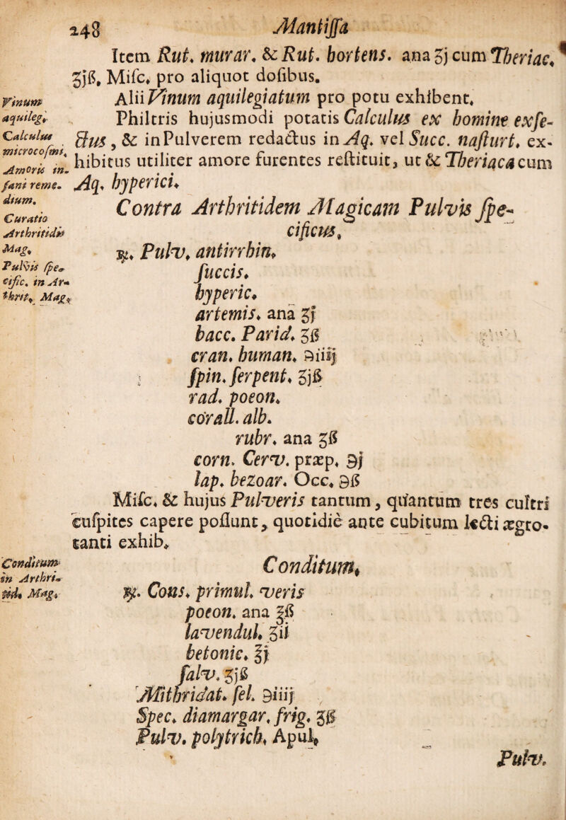 Alantijfa Item Rut, tnurar. &cRut. hortetis. ana gj cum Tberiac, gjg, Mile. pro aliquot dofibus. vmum A\^Vinum aquilegiatum pro potu exhibent. Philtris hujusmodi potatis Calculus ex homine exfe- Caicuim ffus, in Pulverem reda&us in Aq, vel Succ. nafturt, ex- j1|j;J£tus utj[iter amore furentes reftituit3 ut & Tberiaca cum ^Smoru tn. _ , , fani reme. AT-Q* UjpPTlCl^ Contra Arthritidem Magicam Pulvis fpe- cificus, j§£. Pulv, antirrbin, fitccis. byperic. arternis, ana gf bacc. Pariat. 5$ . ;Vr'. humati, aiiij i fpin. ferpent. 5j6 rad. poeon, cor ali. alb. rubr. ana gg corn. CerT/. prxp, 9j lap. bezoar. Occ. 95 Mifc. & hujus Pulveris tantum, quantum tres cultri cufpites capere poflunt, quotidie ante cubitum l«di tegto* tanti exhib. dium. Curatio Arthritidi? Mag% Ful^iS (p€tr etfic, inAr« tkm* Mags Conditum m Arthru t*d* Magi Conditum♦ Cons. primul. veris poeon, ana ?fi lavendul. gii betonic. fj gjg jWthridat. fel. 9iiij Spec, diamargar, frig, gg Pulv. polytrkh, ApuJ» Pulv,