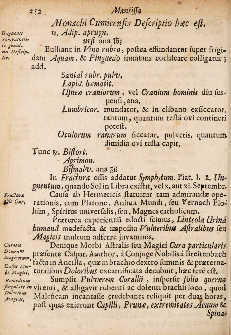 Monachi Cumicenfis Deferipio h4c eft, Unguenti Adip. aprngn, Sjmpatketl. wfi ana Jgj ‘uf^Defcrip. Bulliant in Vino rubro, poftea effundantnr fuper frigi- «*■ dam Aquam , Pinguedo innatans cochleare colligatur; add» Santal rubr. pulv, Lapid. lumatit, UJne<e craniorum , vel Cranium hominis diu Tus- penfi ,ana, Lumbricor. mundator, Sc in clibano exficcator, tantum, quantum tefta ovi contineri poteft. Oculorum ranarum ficcatar. pulveris, quantum- dimidia ovi tefta capit. Time Biftort, Agrimon. Bymal-v, ana gfi In FraUura oflis addatur Sympbytum. Fiat, 1. a. Xln* guentum, quando Sol in Libra exiftit, velx, aut xi. Septembr. FruSm* Caufa ab Hermeticis ftatuitur tam admiranda: ope- #> Cur, rationis, cum Platone, Anima Mundi, feu Yernach Elo- jbim, Spiritus imi verfalis, feu, Magnes catholicum. Praeterea experientia edodi (cimus. Linteola Urina bumand madefada Sc impolita l/ulneribus Ajiralibus feu /Magicis multum adferre juvaminis» curath Denique Morbi Aftralis feu Magici Cura particularis ^gicTrum Pr^ente Calpar, Asnthor, aConjugeNobilisaBreitenbach c^^^fadain AnciUa, quae in brachio dextro fummis &:praeterna- bt Magni, turalibus Doloribus excarnificata decubuit, haec fere eft» JRemedfua» Sumpfit Pulverem Corallii , infperfit folio querno m virenti, & alligavit rubenti ac dolenti brachii loco, quod Maleficam incantafle credebant; reliquit per duas horas, poft quas exierunt Capilli, Prum, extremitates Acuum Sc