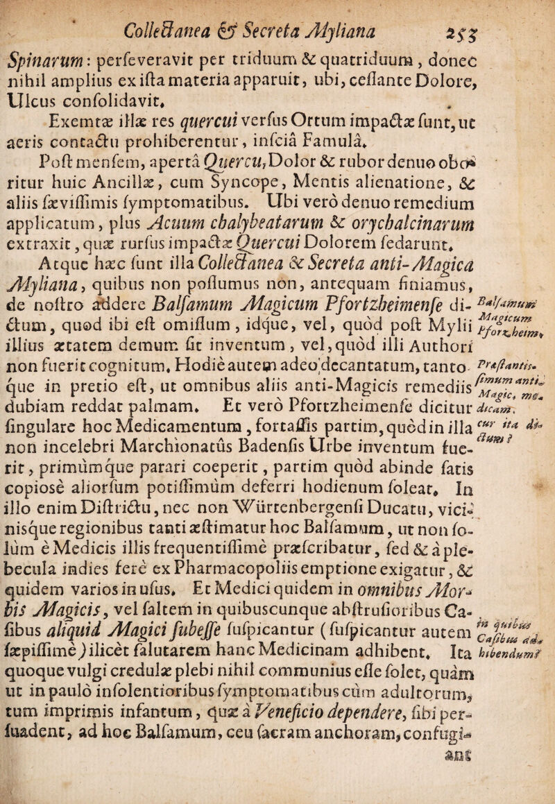 Spinarum: perfeveravit per triduum&:quatriduum, donec nihil amplius ex iftamateria apparuit, ubi, ceflante Dolore, Ulcus confolidavit* Exemtae illx res quercui verfus Ortum impa£be funt,ut aeris conca&u prohiberentur, infcia Famula* Poft menfem, aperta QuercUjDolot &; rubor denuo obc^ ritur huic Ancillas, cum Syncope, Mentis alienatione, &£ aliis feviffimis fymptomatibus. Ubi vero denuo remedium applicatum, plus Acuum chalybe at arum orychalcinarum extraxit 3 qu^ mrfus impafta: Quercui Dolorem fedarunt* Atque hxc fune illa Coliebtanea dc Secreta anti-Aiagicct Aiyliana, quibus non poflumus non, antequam finiamus, de noftro Addere Baljamum Magicum Pfortzbeimenfe di- B*V****# £tum, quod ibi eft omiflum , idque, vel, quod poft Mylii illius aetatem demum lit inventum, vel,quod illi Authori non fuerit cognitum* Hodie autem adeo 'decantatum, tanto que in pretio eft, ut omnibus aliis anti-Magicis remediis dubiam reddat palmam* Et vero Pfortzbeimenfe dicitur dtcamn lingulare hoc Medicamentum ,fortaffis partim, quod in illa non incelebri Marchionatus Badenfis Urbe inventum fue«* mii rir, primumque parari coeperit, partim quod abinde fatis copiose aliotfum potiffimiim deferri hodienum foleat, Io illo enimDiftri&u, nec non Wiirtenbergenfi Ducatu, vici* nisque regionibus tanti aeftimatur hoc Balfamum, utnonfo- lum e Medicis illis frequentiflime prxfcribatur, fed6c a ple¬ becula indies fere ex Pharmacopoliis emptione exigatur ,<S£ quidem varios in ufus* Et Medici quidem in omnibus yMor- bis Magicis, vel falcem in quibuscunque abftrufionbus Ca- . fibus aliquid Magici fubeffe fufpicantur (fufpicantur autem faepiffime jilicet falutarem hanc Medicinam adhibent* Ita folendumt quoque vulgi credulae plebi nihil communius efle folet, quam ut in paulo infolentionbusfymptomanbusciim adultorum, tum imprimis infantum, quae a Veneficio dependere, fifai per- fuadenc, ad hoe Balfamum, ceu (aeram anchoram*confugi