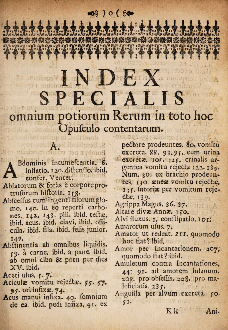 INDEX SPECIALIS \ : :: ;• f. ■ omnium potiorum Rerum in toto hoc Gpufculo contentarum. ABdominis intumefcentia, 6. inflatio, 120. diftenfio. ibid, confer. Venter, Ablatorum & foras e corpore pro- trufbrum hiftoria, 1 f g. Abfceffus cum ingenti filorum g!o- mo, 140. in eo reperti carbo* nes. 142« 143» pili* ibid. terta?, ibid, acus. ibid. clavi, ibid. offi- cula* ibid. fila* ibid. felis junior. 149* Abftinentia ab omnibus liquidis. 5-9. a carne, ibid. a pane. ibid. ab omni cibo & potu per dies XV. ibid. Aceti ulus. f. 7, Aciculae vomitu rejectae, f $*. $7. ori infixae, 74. Acus manui infixa. 40, (omnium de ea. ibid, pedi infixa. 41. ex pe&ore prodeuntes, So* vomitu excreta, 88, 93,9f, cum urina excretae. 101. izf, crinalis ar¬ gentea vomitu rejedta 122.13 5. Nuro, 36, ex brachio prodeun¬ tes, i$o, aeneae vomitu rejedhe, 13 f, futoriae per vomitum rcje- diae, 139* Agrippa Magus* 36* 37. Altare divae Annae, ifo. Alvi fluxus. 1, conrtipatio, 101J Amarorum ufus, 7, Amator ut redeat. 211, quomodo hoc fiat? ibid, Amor per Incantationem. 207, quomodo fiat ? ibid. Amuletum contra Incantationes, 44: 92. ad amorem in fanum*. 20g, pro obfeflis. 228* pro ma¬ lefiebatis, 23 f* Anguilla per alvum excreta, fo, fi. Kk Ani-