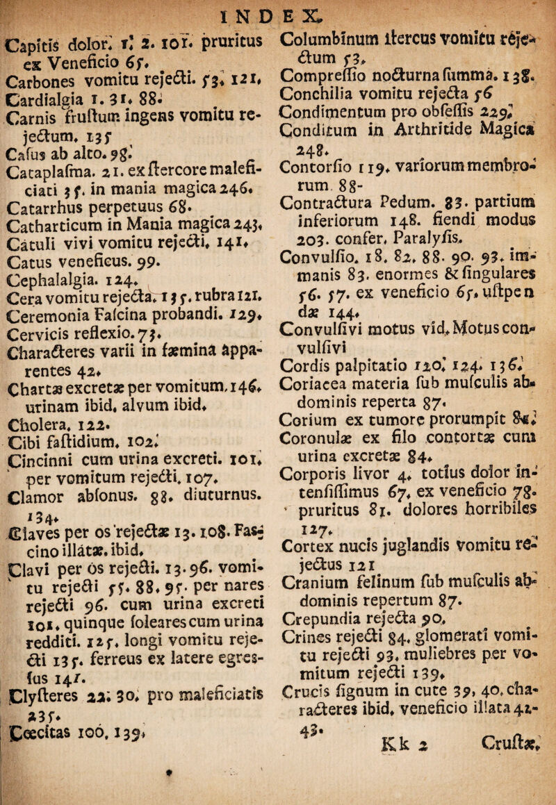 Capitis dolor; rj 2. ior« pruritus ck Veneficio 6f* Carbones vomitu reJecSU. n* uu Cardialgia 1.31. 88^ Carnis fruftutn ingens vomitu re- jedum. 15 f Cafus ab alto* 9$'. Cacaplafma. 21. exftercoremalen- ciati in mania magica 246* Catarrhus perpetuus 68« Catharticum in Mania magica 245« Catuli vivi vomitu rejecti* 141« Catus veneficus. 99« Cephalalgia. 124* Cera vomitu reje&an * 5-. rubra lai. Ceremonia Falcina probandi* 129* Cervicis reflexio. 7 Charaderes varii in femina appa¬ rentes 42* Chartas excretae per vomitum, 146* urinam ibid, alvum ibid* Cholera, 122. Cibi faftidium. 102* Cincinni cum urina excreti, xou per vomitum rejedi* 107. Clamor abfonus. g$. diuturnus, i 34* Claves per osrejedae 13. 1,0$. Fas- cino illatae, ibid* Clavi per os rejecti. 13*96. vomi¬ tu rejefti y 88* 9f* per nares rejedti 96. cum urina excreti toi* quinque folearescum urina redditi. X2f* longi vomitu reje¬ di 13 f. ferreus ex latere egres- fus 14/. IClyfteres 22; 30* pro maieficiatis Ceecitas 106,139* Columbinum itercus vomitu rej& dum 5*3* Compreflio nodurnafumma. 138, Conchilia vomitu rejeda Condimentum pro obfeffis 229* Conditum in Arthritide Magica 248* Contorfio r 19* variorum membro¬ rum 88- Contradura Pedum. 83* partium inferiorum 148. fiendi modus 203. confer, Paralyiis* Convulfio. x8. 82, 88- 90* 93+ im¬ manis 83. enormes & lingulares fG. 77. ex veneficio 6;* uftpen da? 144* Convulfivi motus vld, Motus con* vulfivi Cordis palpitatio 1%ol 124* 156* Coriacea materia fub mufculis ab* dominis reperta 87. Corium ex tumore prorumpit fk; Coronulae ex filo contortae cura urina excretae 84* Corporis livor 4* totius dolor in- tenfifiimus 67* ex veneficio jrg. 1 pruritus 81. dolores horribiles 127. Cortex nucis juglandis vomitu ro- jedus 12x Cranium felinum fub mufculis ab* dominis repertum 87. Crepundia rejeda 90, Crines rejedi §4, glomerati vomi¬ tu rejedi 93, muliebres per vo¬ mitum rejedi x39* Crucis fignum in cute 39> 4°*cfra' raderes ibid* veneficio illata 42- 43* ~ K k 2 Cruft*.