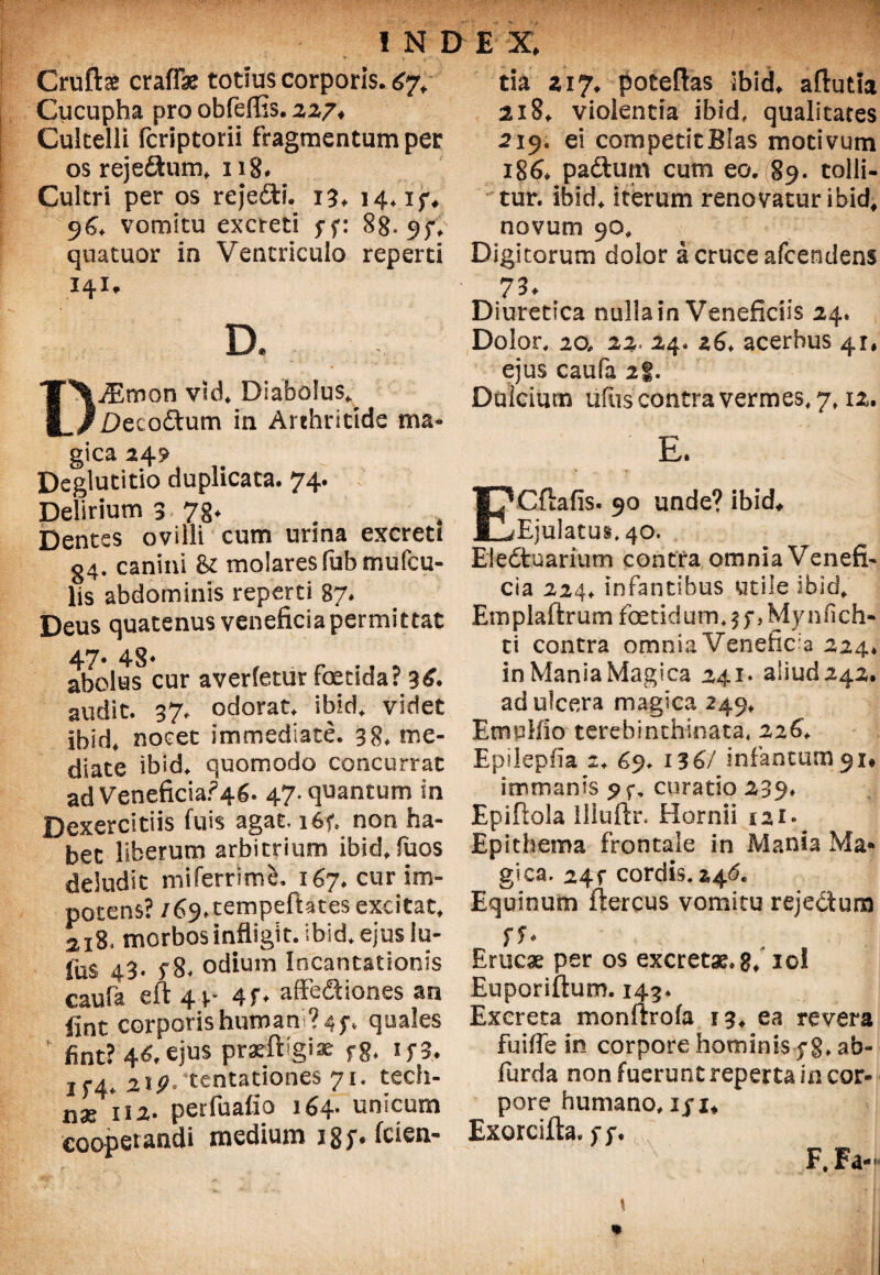 Cruftae crafTae totius corporis. 67, Cucupha pro obfeffis. 227, Cultelli fcriptorii fragmentum per os rejeftum, 118. Cultri per os reje&i. 13, 14. if, 96, vomitu excreti ff: 88. 9;, quatuor in Ventriculo reperti 141, D. DiEmon vUi Diabolus^ jDecoftum in Arthritide ma¬ gica 249 Deglutitio duplicata. 74. Delirium 3 78* Dentes ovilli cum urina excreti 34. canini & molares fubmufcu- lis abdominis reperti 87* Deus quatenus veneficia permittat 47« 48* abolus cur averfetur foetida? audit. 37. odorat, ibid. videt ibid, nocet immediate. 38. me¬ diate ibid, quomodo concurrat adVeneficia?46. 47. quantum in Dexercitiis fuis agat, i6f. non ha¬ bet liberum arbitrium ibid, fuos deludit miferrime, 167. cur im¬ potens? /69»tempeftates excitat. 2i84 morbos infligit, ibid. ejus iu¬ lus 43. 5“8. odium Incantationis caufa eft 44- 4f. affeSiones an iint corporis humani? 4 quales fint? 46,ejus prasftigi* fg. if3. if4. 219° tentationes 71. tech- n3e 11 z. perfuafio 164* unicum cooperandi medium 18;. (cien¬ tia 217, poteftas Ibid, aflutla 218, violentia ibid. qualitates 219. ei competit Bias motivum 186. paftum cum eo. 89. tolli¬ tur. ibid, iterum renovatur ibid, novum 90, Digitorum dolor a cruce afeendens 73* Diuretica nulla in Veneficiis 24. Dolor, 20, 22, 24. 26, acerbus 41, ejus caufa 2|. Dulcium liliis contra vermes, 7,12. E. Cftafis. 90 unde? ibid. Ejulatus. 40. Eledfcuarium contra omnia Venefi¬ cia 224. infantibus utile ibid, Emplaftrum foetidum, ff, Mynfich- ti contra omnia Venefica 224* in Mania Magica 241* aliud 242. ad ulcera magica 249, Emplfio terebinchinata, 226', Epilepfia 2. 69. 136/ infantum^i* immanis curatio 239. Epiftola llluftr. Hornii iai* Epithema frontale in Mania Ma¬ gica. 24T cordis. 246. Equinum ftercus vomitu rejectum Erucae per os excretae, 8* io! Euporiftum. 143, Excreta monftrofa 13, ea revera fuitfe in corpore hominisf §, ab- furda non fuerunt reperta in cor¬ pore humano, iji, Exorcifta. F, Fa-