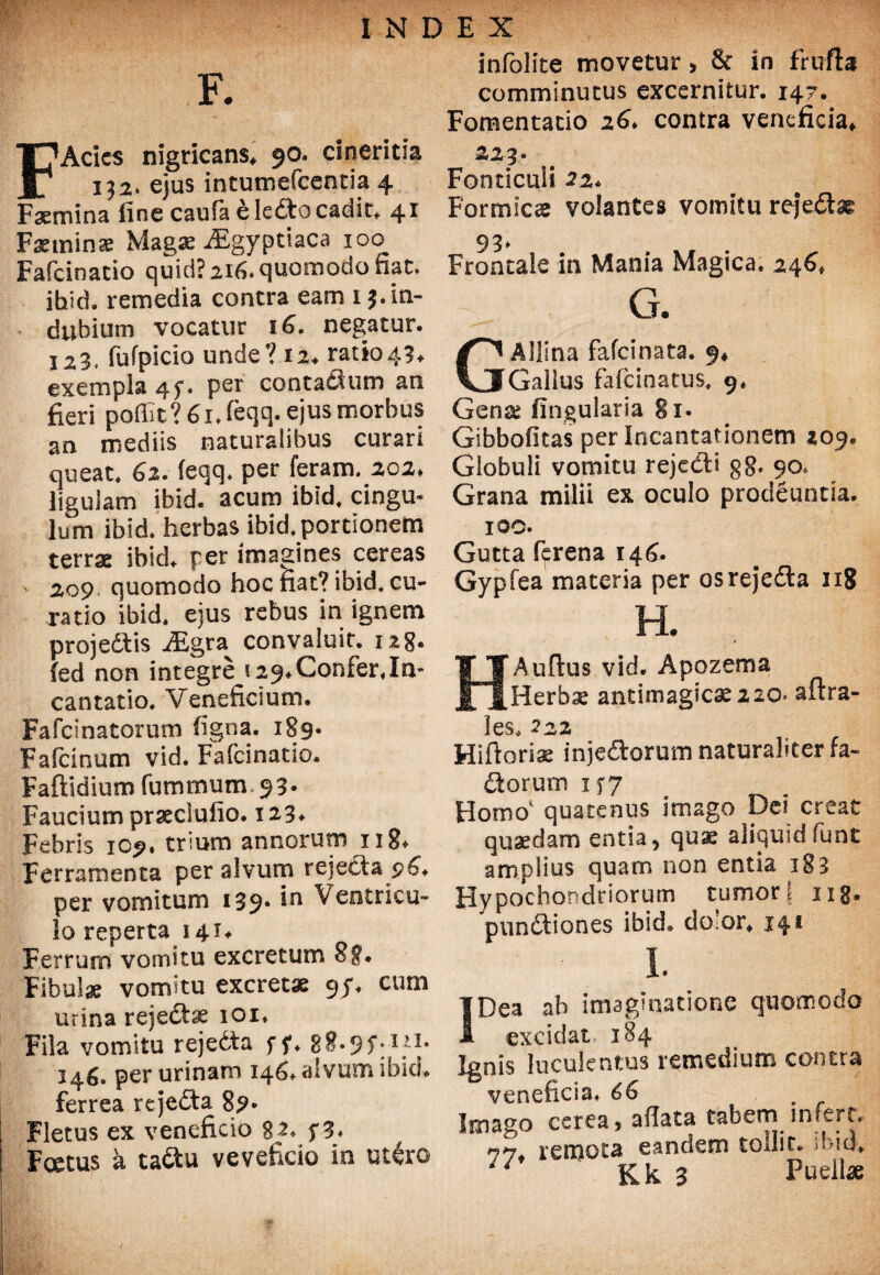 F. FAcies nigricans, 90. cinericia 132. ejus intumefeentia 4 Faemina fine caufa ele£tocadir, 41 Fsemina: Magae iEgyptiaca 100 Fafcinatio quid? 216. quomodo fiat, ihid. remedia contra eam 1 3. in¬ dubium vocatur 16. negatur. 123. fufpicio unde? 12. mio43. exempla 4f. per contattum an fieri poffit? 6 i.feqq. ejus morbus an mediis naturalibus curari queat. 62. (eqq. per feram. 202. ligulam ibid. acum ibid, cingu¬ lum ibid. herbas ibid. portionem terrae ibid* per imagines cereas 209 quomodo hoc fiat? ibid* cu¬ ratio ibid, ejus rebus in ignem proje&is JEgra^ convaluit. 128. fed non integre 129* Confer «In¬ cantatio. Veneficium. Fafcinatorum figna. 189* Fafcinum vid. Fafcinatio. Faftidium fummum.93. Faucium praeclufio. 123* Febris 109« trium annorum 118* Ferramenta per alvum rejectap6, per vomitum 139* *n Ventricu¬ lo reperta 141* Ferrum vomitu excretum 88* Fibulae vomitu excretae 9;. cum urina rejectae 101, Fila vomitu rejedta ff, 08.95*. 111. 346. per urinam 146. alvum ibid* ferrea rejedta 89* Fletus ex veneficio %2, f3* Foetus a ta&u veveficio io utero infolite movetur> & in frufbt comminutus excernitur. 147. Fomentatio 26* contra veneficia* 223. Fonticuli 22* Formscx volantes vomitu rejedtx Frontale in Mania Magica. 246* G. Allina fafeinata. 9* Gallus fafeinatus, 9, Gense lingularia 81. Gibbofitas per Incantationem 209. Globuli vomitu rejedd g8* 90, Grana milii ex oculo prodeuntia. 100. Gutta ftrena 146. Gypfea materia per osrejedta 118 H. Auftus vid. Apozema Herbx antimagicseno* aftra- les. 222 Hiftorix injectorum naturaliter fa- Ctopum 157 Homo quatenus imago Dei creat quaedam entia, quae aliquidfunt amplius quam non entia 183 Hypochondriorum tumori ng. punitiones ibid* dolor, 141 I. Dea ab imaginatione quomodo excidat: 184 Ignis luculentus remedium contra veneficia, 66 Imago cerea, allata tabem infert, 77 remota eandem tollit* ibid*