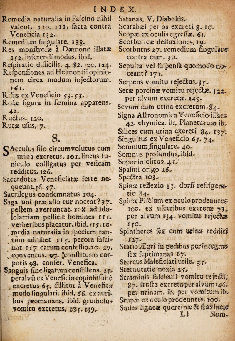Remedia naturalia inFafcino nihil valent* i io. m. (aera contra Veneficia 132* Remedium lingulare. i3g. Res monftrofae a Daemone illatae 1 f 2. inferendi modus, ibid. Refpirado difficilis. 4. 120♦ 124. Refponfiones ad Helmontii opinio¬ nem circa modum inje&orum. 161* Rifus ex Veneficio f 3.5-3. Rofae figura in femina apparens* 4.1. Rudius. 120* Rutae ufus. 7. s. C Acculus filo circumvolutu» cum ^ urina excretus. ior.lineus fu¬ niculo colligatus per veficam redditus* 12 6. Sacerdotes Venefieiatae ferre ne¬ queunt.^. f7. Sacrilegus condemnatus 104. Saga uni prae alio cur noceat? 37* pellem averruncat. ro8 ad Ido¬ lolatriam pellicit homines nr, verberibus placatur, ibid^/if. re¬ media naturalia in fpeciem tan¬ tum adhibet n f. pecora fafei- nat. n 7. earum confeffio^o. 27* .. conventus. 97. Jconftitutio cor¬ poris 98* confer. Venefica. Sanguis fine ligatura confiftens. peraivuexVeneficio copiofiffim^ excretus 6$. fiftitur a Venefica modo lingulari, ibid. £6, exauri> biis peomanans. ibid. grumolus vomitu excretus* 23j*. 139. Satanas. V. Diabolus. Scarabaei per os excreti, g^ iov< Scopae ex oculis egrefiae. 6% Scorbuticae defluxiones; 19. Scorbutus 27. remedium Angulare contra eum. 30. Sepulta vel (ufpenfa quomodo no¬ ceant? 171. Serpens vomitu refedtus, 7 jv Setae porcinae vomitu rejedfae. 122* per alvum excretae. 149« Sevum eum urina excretum*-84* Signa Afironomica Veneficio- illam 42. chymica. ib. Planetarum ih^ Silices cum urina excreti 34.. 137;. Singultus ex Veneficio 74. Somnium fingulare. 40. Somnus profundus* ibid- Sopor infolira% 4-1V Spafmi origo z&v Spedtra 103« Spinae reflexio 83. dbrfi refrigera¬ tio 84.. Spinae PiftiUm ex oculo prodeuntes» 100. ex ulceribus exeretse 73* per alvum 1341, vomitu rejedte IfO* Spinthere» lex cum urina redditi 127* StatioiEgri in pedibus perintegrae lex feptimanas 67. Stercus MaJeficiati utile. 3 f. Sternutatio-- noxia Straminis fafcietili vomitu-reje® 87, frufta excreta per alvum ?4^, per urinam, ib. perdomitum ibi* Stupae ex oculo prodeuntes, ico. Sudes ligneae quercinae & fraxinea