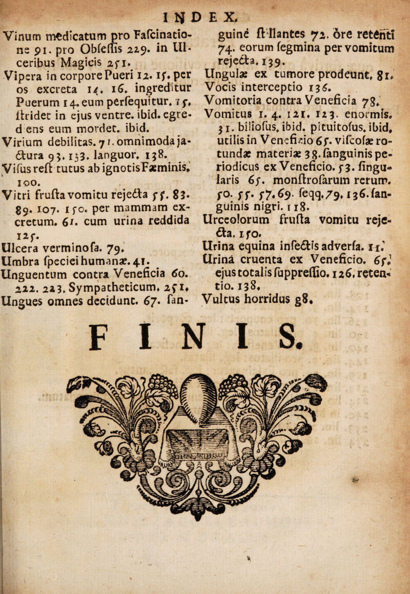 IJJDEX, Vinum medicatum pro Fafcinatto- ne 91. pro Obferfis 22,9. in Ul¬ ceribus Magicis 2fi.^ Vipera in corpore Pueri 12. if* per os excreta 14, 16♦ ingreditur Puerum 14. eum perfequitur. / 5% ftridet in ejus ventre, ibid. egre- d ens eum mordet, ibid. Virium debilitas. 71. omnimoda ja- dtura 93* 133. languor, 158. yifusreft tutus abignotisFasminis, 100. Vitri frufta vomitu rejedta f f. 82* 39. 107. ifo. per mammam ex¬ cretum. 6r. cum urina reddida I2f. Ulcera verminofa. 79. Umbra fpeciei humana?. 41. Unguentum contra Veneficia 60. 222. 223, Sympatheticum, 2f 1* Ungues omnes decidunt. 67. Tan- guine ft llantes 72* ore retenti 74. eorum fegmina per vomicum rejedta. 139. Ungui* ex tumore prodeunt, 8 1* Vocis interceptio i3£. Vomitoria contra Veneficia 78* Vomitus 1.4. 12i. 123. enormis. 31. biliofus, ibid. pituitofus. ibid. utilis in Venefuio 6y. vifeofae ro¬ tundae materiae 38* languinis pe¬ riodicus ex Veneficio. f3. lingu¬ laris 67. monftrofarum rerum, fo. yf. $7« 69. feqq.79» 13^. fari- guinis nigri. 118. Urceolorum frufta vomitu reje- 6ta» ifo. Urina equina infe£tis adverfa. fi« Urina cruenta ex Veneficio. 6fl ejus totalis fuppreflio. 126, reten* tio. 138. Vultus horridus g8* FINIS