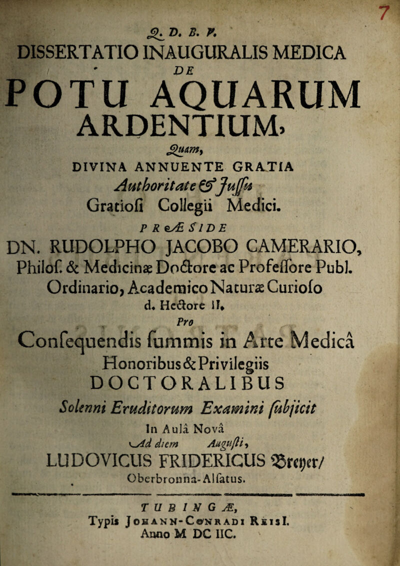 DISSERTATIO INAUGURALIS MEDICA DE POTU AQUARUM ARDENTIUM, DIVINA ANNUENTE GRATIA Autboritate&fu fu Graciofi Collegii Medici. p r es£ Side DN. RUDOLPHO JACOBO CAMERARIO, Philof. & Medicinae Do&ore ac Profeflore Pubi. Ordinario, Academico Naturae Curiolo d« Hc&ore \U Pro Confequendis fummis in Arte Medica Honoribus&PriviIegiis DOCTORALIBUS Solenni Eruditorum Examini (ubjicit ln Aula Nova diem Angit(li, LUDO VICUS FRIDERICUS $rc#tr/ Oberbrosina-Al fatus. T U B I X G JE, Typil JoHANN-CwNRADI Rxijl. Anno M DC 1IC.