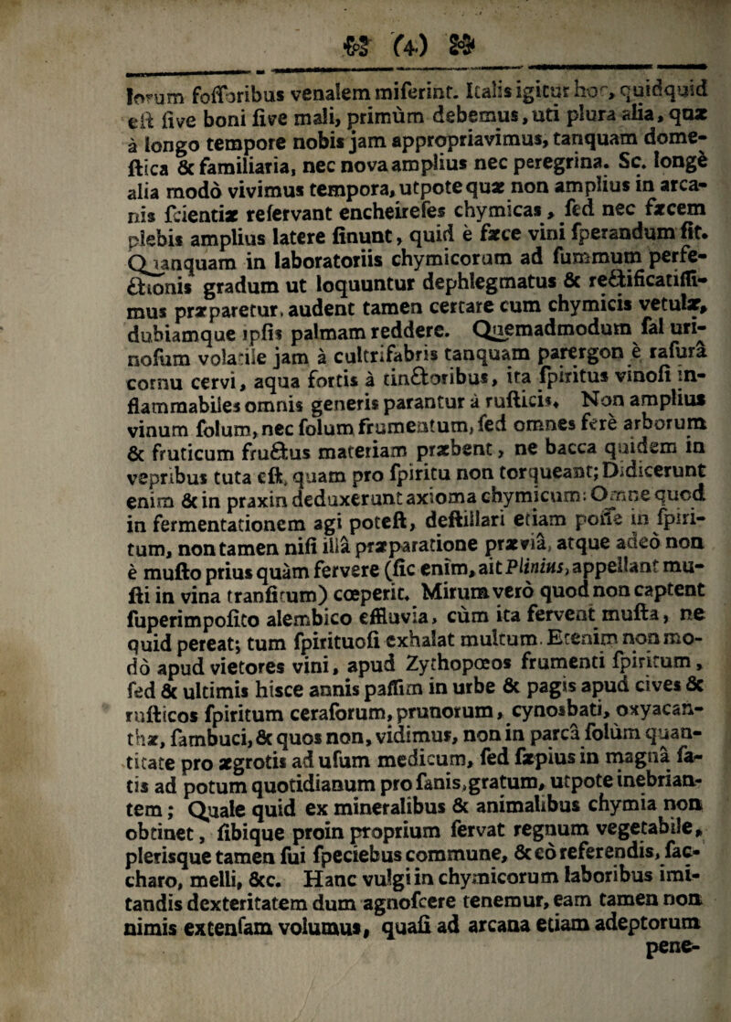 Iorum foffhribus venalem miferint. Italis igitur hor, quidquid til fi ve boni fi ve mali, primum debemus, uti plura alia, qax a longo tempore nobis jam appropriavimus, tanquam dome- ftica & familiaria, nec nova amplius nec peregrina. Sc. longe alia modo vivimus tempora, utpotequx non amplius in arca¬ nis fdentix refervant encheirefes chymicas, fed nec fecem plebis amplius latere linunt > quid e fece vini fperandum fit. Quanquam in laboratoriis chymicoram ad fummum perfe¬ ctionis gradum ut loquuntur dephlegmatus & reaificanfli- mus pr*paretur, audent tamen certare cum chymicis vetular, dubiamque ipfis palmam reddere. Quemadmodum fal un- nofum volatile jam a cultrifabm tanquam parergon e rafura cornu cervi, aqua fortis a cin£toribus, ita fpiritus vinofi m- flammabiles omnis generis parantur a rultici*. Non amplius vinum folum, nec folum frumentum, fed omnes fere arborum & fruticum fruftus materiam prxbent, ne bacca quidem in vepribus tuta cft, quam pro Ipiritu non torqueant; Didicerunt enim 8c in praxin deduxerunt axioma chymicum; Ornne quod in fermentationem agi poteft, deftiliari etiam poile in ipiri- tum, non tamen nifi ilia prxparatione prxvia, atque adeo non e multo prius quam fervere (fic enim, ait Plinius, appellant mu¬ lti in vina tranfitum) coeperit. Mirum vero quod non captent luperimpofico alembico effluvia > cum ita fervent multa, ne quid pereat; tum fpirituofi exhalat multum. Etenim non mo¬ do apud vietores vini, apud Zythopoeos frumenti fpintum, fed Sc ultimis hisce annis paffim in urbe & pagis apud cives Sc rnfticos fpiritum ceraforum, prunorum, cynoibati, oxyacan- thx, fambuci, &quos non, vidimus, non in parca folum quan¬ titate pro xgrotis ad ufum medicum, fed fxpiusin magna fa¬ tis ad potum quotidianum pro fanis,gratum, utpote inebrian¬ tem ; Quale quid ex mineralibus & animalibus chymia non obtinet, fibique proin proprium fervat regnum vegetabile, plerisque tamen fui fpeciebus commune, Sc eo referendis, fac- charo, melli, 8cc. Hanc vulgi in chymicorum laboribus imi¬ tandis dexteritatem dum agnofeere tenemur, eam tamen non nimis extenfam volumus, quali ad arcana etiam adeptorum pene-