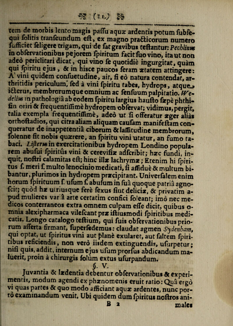 « (It.) & »»—«-'■' trwi i» «i i i» <v —-—rrrnii.fi ■-- »nix»i j tem de morbis lento magis paffu aquae ardentis potum fubfe- qui folitis tranleundum ell, ex magno pratticorum numero fufficiet feligere trigam, qui 'de fat gravibus teftantur: Fechlinm in obiervationibus pejorem lpiritum facit fuo vino, ita ut non adeo periclitari dicat , qui vino fe quotidie ingurgitat, quam qui fpiritu ejus, & in hisce paucos feram aetatem attingere: A vini quidem confuetudine, ait, fi eo natura contendat, ar¬ thritidis periculum, led a vini fpiritu tabes, hydrops , atque^ i£leruf, membrorumque omnium ac fenfuum palpitatio. IVe* delius m pathologia ab eodem fpiritu largius haufto firpe phthi- fin oriri 6c frequentiflime hydropem oblervat; vidimus,pergit, talia exempla frequentiflime, aded ut fi offeratur aeger alias orthoftadios, qui citra aliam aliquam caufam manifeftam con¬ queratur de inappetentia ciborum ficlaffitudine membrorum, folenne fit nobis quaerere, an Ipiritu vini utatur, an fumo ta¬ baci* Lifterm in exercitationibus hydropem Londino popula¬ rem abufui fpiritus vini 3c cerevifix adferibit; hxc fundi, in¬ quit, noftri calamitas eft; hinc illae lachrym*; Etenim hi fpiri¬ tus f. meri £ multo lenocinio medicati, fi aflidue & multum bi- bantur, plurimos in hydropem praecipitant. Univerfalem enim horum fpirituum f. ufum C abufum in fua quoque patria agno- fcit; quod hae utriusque fere fexus fiut delicie, 6c privatim a- pud mulieres varii arte certatim confici foleant,- imo nec me- dicos conterraneos extra omnem culpam effe dicit, quibus o- mnia alexipharmaca vilefeant pre iftiusmodi fpiritibus medi¬ catis. Longo catalogo tefiium, qui fuis obiervationibus prio¬ rum alferta firmant, fuperfedemus: claudat agmen Sydenham, qui optat, ut fpiritus vini aut f>lane exularet, aut faltem fpiri¬ tibus reficiendis, non vero iisdem extinguendis, ufurpetur; nifi quis, addit, internum ejus ufum prorfus abdicandum ma¬ luerit, proin a chirurgis folum extus ufurpandum. §. V. Juvantia & laedentia debentur obfervationibus 8c experi¬ menti?, modum agendi ex phxnomenis eruit ratio: Qua ergo vi quas partes & quo modo afficiant aquae ardentes, nunc por¬ ro examinandum venit. Ubi quidem dum fpiritus noftros ani- B 2 males