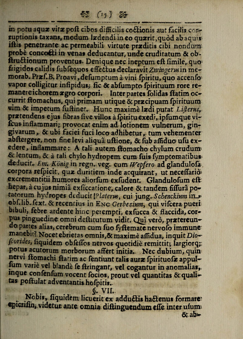 «. Otl » m potu aquse vitat poff cibos dipdlis co£Eionis aut facilis coiv imptionis taxans, modum Ixdendiin eo qu2rit,qudd ab aquis iftis penetrante ac permeabili virtute praeditis cibi nondum’ probe concofti in venas deducantur, unde cruditatum & ob- ftruftionum proventus. Denique nec ineptum eft fimile,.quo^ frigidos calidis fuhfequos effetius declaravit Znrmgerus in me- morab. PrxflB. Proavi „defumptum a: vini fpiritu, quo accenfo1 vapor colligitar infipidus;. fic & abfumpto fpirituum rore re¬ maner e ichoTem argro corpori. Inter partes folidas ffatim oc¬ currit ftomachus, qui primam utique & pr«cipuam fpirituum vim & impetum fuftinet- Hunc maxime laedi putat Uflerns,> praetendens ejus fibras five villos a fpiritu exedi, ipfumque vi- fcus inflammari;, provocat enim ad lotionem vulnerum, gin¬ givarum,. & ubi faciei fuci loco adhibetur ,, tum vehementer abftergere, non finelevi aliqua uftione, & fub afliduo ufu ex¬ edere, inflammare: A tali autem ffomacho chylum crudum» lentum, & a tali chylo hydropem: cum fuis fymptomatibu* deducit.. Em. Konig in regn.. vegj. cum ITepfero ad glandulofa corpora refpicit, qux duritiem inde acquirant , ut necefTarid excrementidi humores aliorfum exfudent. Glandulofum eft hepar, a cujus nimia exficcatione;,calore & tandem fiffura po¬ tatorum hydropes diducit \Platerm, cui jung. Scbenckinm obf.lib. fext, & recentius in Enc Cerbezinm^ qui vifcera pueri bibuli, febre ardente hinc perempti, exfucca & flaccida, cor¬ pus pinguedine omni deftitutum vidit. Quj vero, prxtereun- do partes alias, cerebrum cum fuo fyftematenervofo immune manebit?. Nocet ebrietas omnit,«5cmaxime aflidua, inquit D/o-* fporides, fiquidem obfeflbs nervos quotidie remittit; largiorq;; potus acutorum morborum affert initia- Nec dubium, quin nervi fiomachi ftadm ac fentiunt falis aurx fpirituofx appul- lum varie vel blande fe ftringant, vel cogantur in anomalias,» mque confenfum vocent focios, prout vel quantitas 6c qualia tas poftulat adventantishofpitis.. ...... .fi. VII- . fiquidem licueritexadduftis haflenus formare- epicnfih^videtur antei omnia, diftinguendum efTe inter ulum\