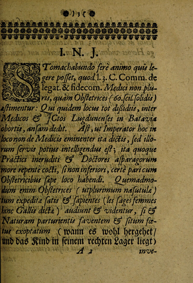 1. N. J. machabundo fere animo quis le~ .3. C. Comm.de Medici nonflu- Jhtnces (sfdjfcii. [olidis) ajiimentur: Qm quidem hem tot dipdiis, inter Medicos 0 JCtos Lugdunenses m Batavia obortis, anfam dedit. A fi, ut Imperator hoc in loco non de Medicis eminenter ita di3is, fed illo- 'tim inteBgendpu efi^ Ita quoque Dottorcs affaragorum hfenori, certe pari cum etrices f utpiurtmum najm 0 [apientes (les fdgesf & )1 audiunt 0 videntur, fi0 'aturam parturientis faventem 0 [itum foe¬ tus exoptatum (ftamt es f)ev$ef)et/ «nt> M $int> tn fcinern recbtm 2m? liegt) A a inve