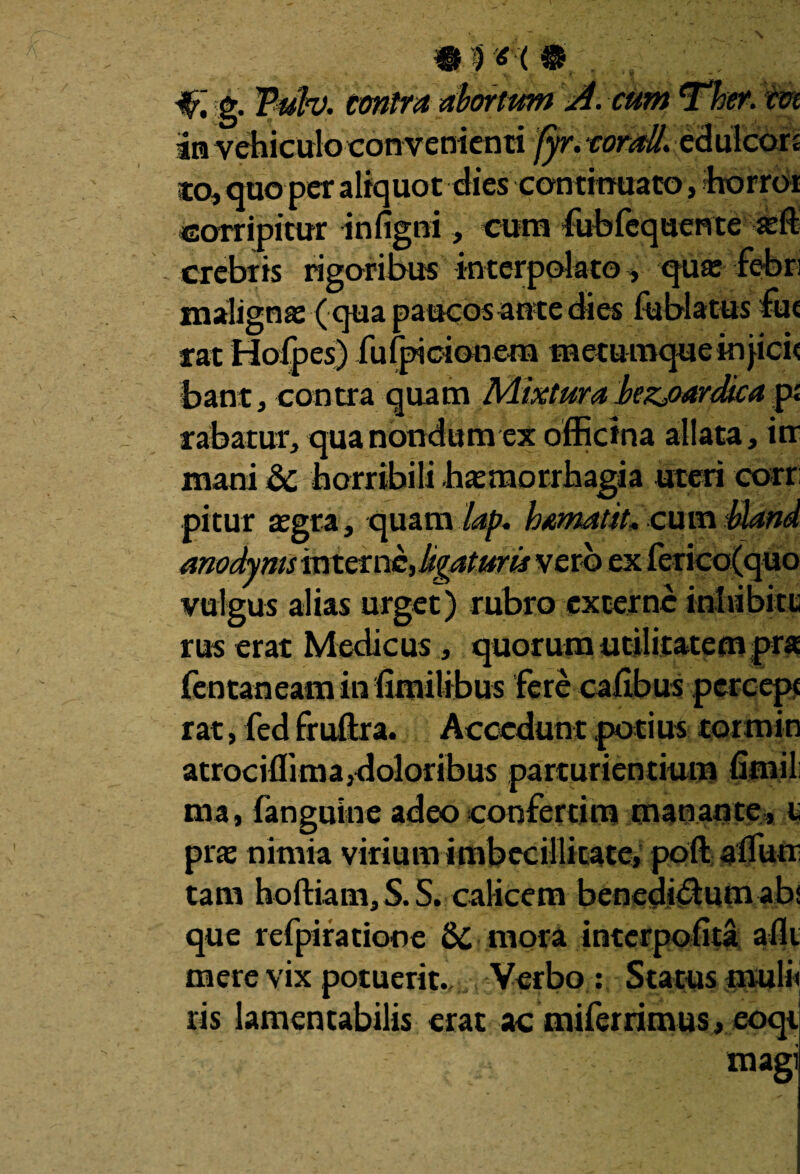 W. & Tufa. contra abortum A. cum Ther. crn an vehiculo convenienti fyr. torali. edulcon co, quo per aliquot dies continuato, horror corripitur infigni, cura fubfequente aeft crebris rigoribus interpolato, qu« febri maligna ( qua paucos an te dies fublatus fue rat Hofpes) fufpicionem raeturaqueinjicit bant, contra quam Mixtura bezj>ardica p; rabatur, qua nondum ex officina allata , in mani dc horribili haemorrhagia «teri corr pitur aegra, quam lap, hamatit. cum bland anodyms interne, ligaturis vero ex ferico(quo vulgus alias urget) rubro excerne inhibite rus erat Medicus, quorum utilitatem pra fentaneamin fimilibus fere cafibus pcrcept rat, fed fruftra. Accedunt potius tormin atrociffima,doloribus parturientium firnil nia, fanguine adeo confertim manante, i; prae nimia virium imbecillitate, poft affutr tam hoftiam, S. S. calicem benedi<5lum ab; que refpiratione & mora interpofita alii mere vix potuerit.. Verbo : Status muli» ris lamentabilis erat ac miferrimus, eoqi magi