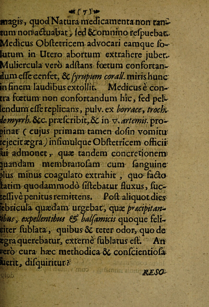 Medicus Obftetricemadvocari eamque fo- lutum in Utero abortum extrahere jubet,. Muliercula vero adftans foetum confortan¬ dum efTeGenfot, & fympum coratt. miris hunc in finem laudibus extollit; Medicus e con-^ tra Foetum non confortandum hic, fed peb lendum effe replicans, pulv. ex borracey trock- demy*rh. &c. prajfcribit,j8t in \/:>anems. pro^ pinat ( cujus primam;tamen dofin vomitu' rejecit aegra) in fimulque Obftet ricem officii' lii' admonet r quas tandem concretionen® |uandam membranolam cum fanguine pus minus coagularo extrahit, quo fadto teffivepenitus remittens, Poffi aliquot dies pbricula qiaasdam urgebar, quas pvmpitan* ibus, expellentibus & balfamtcis quoque feli- giter fiiblata, quibus &: teter odory quo de Egraquerebatur, externe Ftiblatus efl:. An rerb' cura; Hac' methodica & confcientiofai iierit, difquiritur