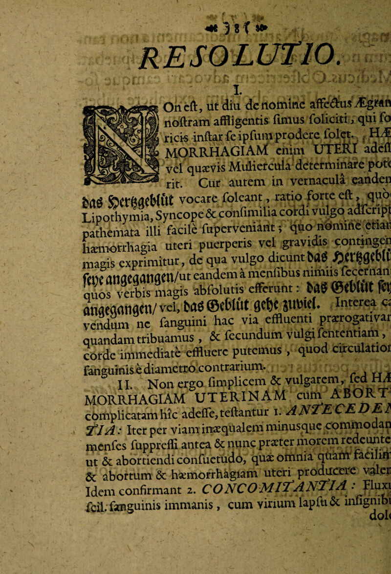 f i j jj» Oneft, ut diu de nomine affe&us Argran noilram affligentis fimus foliciti, qui fo ricis inftar fe ipfum prodere folet. , HM MORRHAGIAfd enim UTERI adefi vel quaevis Muliercula'determinare pot< rit. Cur autem in vernacula eanden baS S>Ctr^eWf« vocare foleant, ratio forte eft^qu® Lipothymia. Syncope & confimilia cordi v ulgo adfcnpt pathemata illi facile fupervemant; quo nomine enati haemorrhagia uteri puerperis vel gravidis contingcn magis exprimitur, de qua vulgo dicunt bag£tt^Cb(l Cm\* eandem a menfibus niiims lecct naiii quos verbis magis abfolutis efferunt: bfflj ©ttrfUt ffl flimeaanacn/ vci, bad ©eblut Qctjc wM. interea a vendum ne fanguini hac via effluenti prsrogativar quandam tribuamus , & fecundum vulgi fententiam, corde immediate effluere putemus , quod circularior fanguinis e diametro contrarium. . , TI* II. Non ergo fim plicem & vulgarem, led HA MORRHAGIAM UTERINAM AB°R_T complicatam hic adefle7teftantur i. ANTECEDE fi TIA: Iter per viam inaequalem minusque commodan nicnfcs fupprcffi antea 6c nunc praeter morem redeunte ut & abortiendi confuctudo, quae omnia quani faeilin 6c abortum <$c haemorrhagiam uteri producere valet Idem confirmant 2. CONCOMITANTIA : Eluxi fcil. fanguinis immanis, cum virium lapfti & infignibi doh V