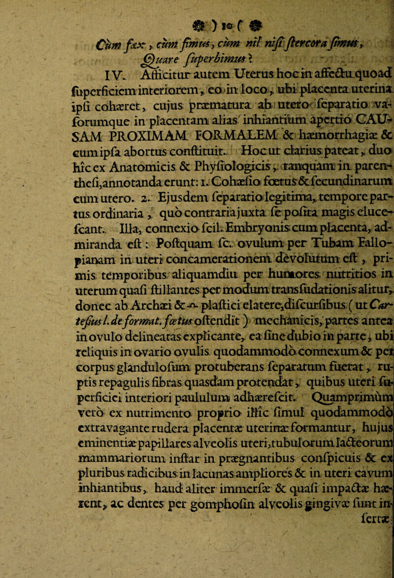 Cum fax y cum fmm> cum nil mJtflercoraJtmmy Quare fuperMmw i ^ . IV. Afficitur autem Uterus hoc in affc&u quoad fbperficiem interiorem * eourtioco^ uhi placenta uterina ipfi cohaeret , cujus praematura ab utero' feparatio va- forumque in placentam alias inhiantium apertio CAU¬ SAM PROXIMAM FORMALEM & haemorrhagiae & cumipfa abortus conftituit.. Hoc ut darius pateat „ duo hic ex Anatomicis & Phyfiologicistanquam in paren- thefi,annotanda erunt: u Cohaefio fix^us&fecundinarum cum utero. 2. Ejusdem feparatiolegitima,, tempore par¬ tus ordinariaquo contraria juxta fe polita magis eluce- fcant.. Ilia, connexio fcil Embryonis cum placenta, ad¬ miranda eft : Poftquam fc. ovulum per Tubam Eallo- pianam in uteri concamerationeni devolutum eft pri¬ mis; temporibus; aliquamdiu per humores; nutritios in uterum quafi ftillantes per modum tramfudationis alitur, donec ab Archaei plaftici elatere,difcurfibus (utO*r- iefiusL deformat, fcetmoftendit) mechanicis,, partes antea inovulo delineatas explicante,, ea fine dubio in parte, ubi reliquis in ovario ovulis quodammodo connexum & per corpus glanduiofum protuberans feparatum.fuerat» ru¬ ptis repagulis fibras quasdam protendat *; quibus uteri fu perficiet interiori paululum adhaerefeit. Quamprimum vero ex nutrimento proprio illicfimul quodammodo extravagante rudera placentae uterinae formantur, huj us eminentiae papillaresalveolis uteri, tubularum Iafteorum mammariorum inftar in praegnantibus conipicuis & ex pluribus radicibus in lacunas ampliores. & in uteri cavum inhiantibus , haud aliter immerfae & quafi impadae hae¬ rent* ac dentes per gomphofin alveolis gingivae funt in¬ fer tX;