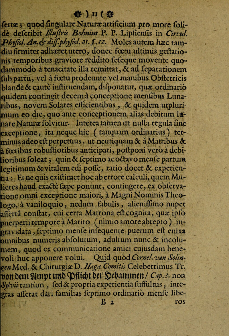 fertae $ • quod .finguIareN^turae artificium pro more foli- de deferibit JUuftris Bohniw P. P. Lipfienfis in Circul. phyjiol. An.&dijfpfjyjtol. *s.£. *2. Moles autem haec tam- diu firmiter adhaeret utero, donec foetu ultimis geftatio- nis temporibus graviore reddito fefeque movente quo¬ dammodo a tenacitate illa remittat, & ad feparationem fub partu, vel a foetu prodeunte vel manibus Obftetricis blande & caute inftituendam, difponatur, quae ordinario quidem contingit decerni conceptione menGbus Luna¬ ribus, novem Solares efficientibus , & quidem utpluri- |mum eo die, quo ante conceptionem alias debitum 1 ul¬ nare Naturae folvitur. Interea tamen ut nulla regula fine exceptione, ita neque hic ( tanquam ordinarius) ter¬ minus adeoeft perpetuus, ut neutiquam& aMatribus <5c jafoetibus robuftioribus anticipari, poftponi vero adebir Iioribus folcat $ quin & feptimo ac o&avo menfe partum egitimum & vitalem edi poffe, ratio docet & experien- ja: i Et ne quis exiftimet hoc ab errore calculi, quem Mu- iereshaud exade&pe ponunt, contingere, ex obferva- ione omni exceptione majori, a Magni Nominis Theo- ogo, a vaniloquio, nedum fabulis, alieniffimo nuper afferta conftat, cui certa Matrona eft cognita, quse ipfo puerperii tempore a Marito (nimio amore abrepto) in- gravidata, feptimo menfe infequente puerum eft enixa omnibus numeris abfolutum, adultum nunc & incolu¬ mem, quod ex communicatione amici cujusdam bene¬ voli huc apponere volui. Quid quod Cornei van Soim- gen Med. & Chirurgiae D. Hagct Comitis Celeberrimus Tr. »on Um Slmpt mb icfct btt ^ebammen/ Cap.*. non Sylvii tantum , fed & propria experientia fuffultus , inte¬ gras afferat dari familias feptimo ordinario menfe libe- B 2 ros