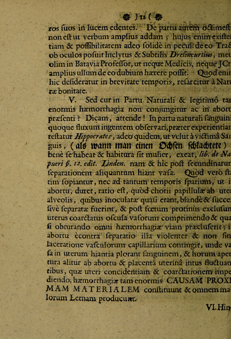 non eft ut verbum amplius addam r hujus enimexiftei tiam St poffibilitatem adeo folide in pecuh de eo Tra£ ob oculos pofuit Inclytus & Subtilis DreUnvurtms y mei olim in Batavia Profeflbr, ut neque Medicis, neque JCt amplius ullum de eo dubium haerere poflit. Quodenir hic defideratur in brevitate temporis, refareitur a Nati vx bonitate. V. Sed cur in Partu. Naturali & legitimo tai enormis haemorrhagia non conjungitur ac in' abort praefentiL Dicam , attende ! Iti partu naturali fanguini quoque fluxum ingentem obfer^arijpraeterexperientiai teftatur MppocraPes^ adeo quiefeffi^ utvdut ayiStimaSar guis , (afa mtm man emeti 0$fen fcWac&tete ) bene fe habeat Sc habitura fit mulier , exeat. lii?. de Na pueri fi. 12, edit. Jjnden. nam & hic poft feeundinarur ieparatianem aliquantum hiant vafa. Quod vero ffc tim lapiantur, nec ad tantum temporis fpatium, ut i abortu, duret, ratio eft, quod chorii papillulae ab utei alveolis , quibus inoculatx quali erant, blande‘& fuccei iive feparatae fuerint , Sc poft foetum protinus exefafun uterus coartatus ofcufa vaforum comprimendo Sc qua fi obturando omni haemorrhagiae viam praeduferit 5 i abortu econtra feparatio illa violenter & non fin laceratione vafcuiorum^ capillarium contingit, unde va fain uterum hiantia plorant fanguinem, Sc horum apei tura alitur ab abortu & placenta uterina intus ffa&uan tibiis, quae uteri concidendam Sc coar&ationem impe diendo, haemorrhagiae tam enormis CAUSAM PROXI MAM MATERIALEM confli tuunt Sc o mnem rtia- lorum Lernam producunto VI. Hin