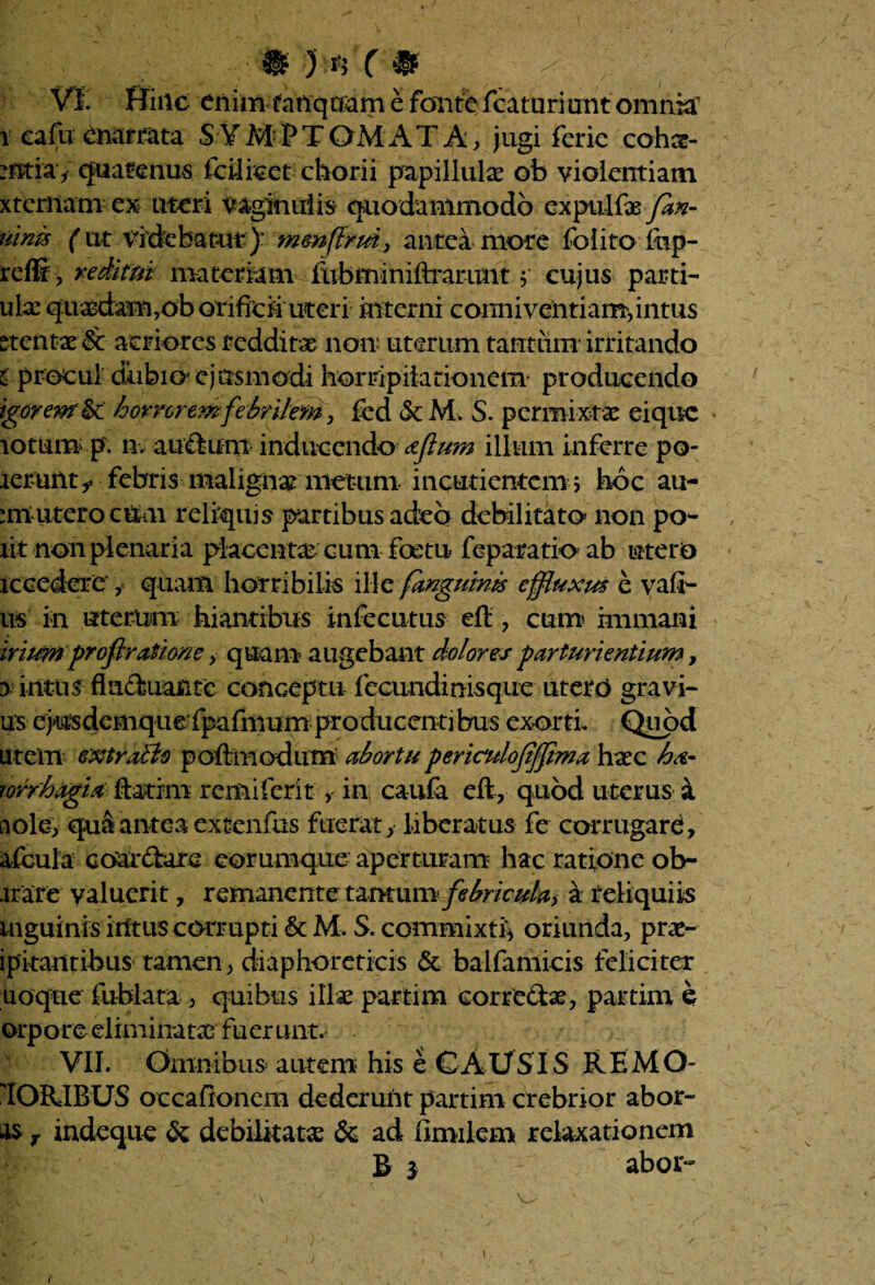 VI. Hinc enim tanquamcfontefcaturiunt omnia i ea fu enarrata SYMPTOMATA, jugi feric cohs- mtia * quatenus Icilicct chorii papillulas ob violentiam xternam ex uteri vaginulis quodammodo expulfae Jan- uim ('ut Videbatur): mmftrm, antea more folito fop- reffi , redimi matemm fubminiftrarunt j cujus parti- ula: quasdam,ob orificii uteri interni comiiventiam,intus ^tentae & acriores redditae non uterum tauttim- irritando i procul dubio ejusmodi horripilationem producendo igorenr &' horrorem febrilem, fed & M. S. permixtae eique totum p. n. au&uni inducendo aflum illum inferre po¬ terunt** febris malignae metum incudentem > hoc au- :m utero cum reliquis partibus adeo debilitato' non po¬ lit non plenaria placentae cum foetu feparatio ab utero accedere' f quam horribilis ille /anguinis effluxus e vad¬ us in uterum hiantibus infccutus eft * cum? immani irium profiratione , quam? augebant dolores parturientium, $ intus fluctuante conceptu fecundinisque utero gravi¬ us e jusdemque fpafmum producenti bus exorti. Quod uteiTi extrabio poft modum abortu periculojijfima haec ha- forrhagia ftarim remiferit, in; caufa eft, quod uterus a aole, qua antea extenfus fuerat, liberatus fe corrugare, afcula coar&are eorumque aperturam hac ratione ob¬ arare valuerit, remanente tantum febricula^ a reliquiis inguinis intus corrupti 6c M. S. commixti, oriunda, prae- ipitantibus tamen, diaphoreticis & balfamicis feliciter uoqtie fublata , quibus illae partim eorrcChe, partim e orpore eliminatae fuerunt. . VII. Omnibus autem his e CAUSIS RE MO¬ TORIBUS occaftonem dederunt partim crebrior abor- as r indeque & debilitata & ad limilem relaxationem B 3 abor- i