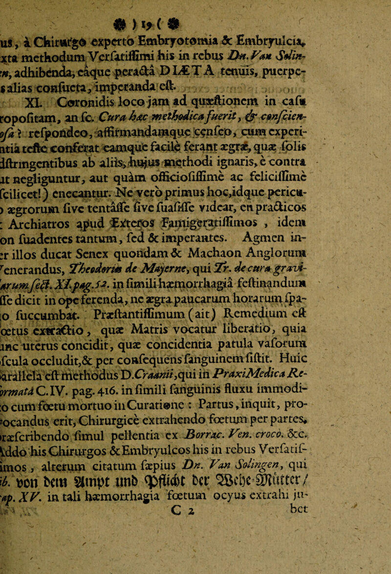 & ) !*('• r us, a Chimrg© experto Embryotomia 3c Embryulcia, xta methodum Verfatiffimi his in rebus Dn. Va* Sdin- m, adhibenda, caque perada DLET A tenuis, puerpe- sahas confueta, imperanda dfc XL Coronidis loco jam ad qineftioncm in caf* ropofitana, anfe. Cura hac methodica fuerit, cgufiieu- ofa \ 1-efpondeo, affirmandamque cenfeo, qaraexpert- atia tcfte conferat eamque facile ferant xgnt, quae folis iftrmgcntibus ab aliisifhi^iis aaethodi ignaris, e contra jt negliguntur, aut quam officiofiffime ac fcliciflimc [ciliceri) enecantur. Ne vero primus hoc,idque pericu- ) aegrorum live tentaile live fualrflc videar, en pradicos : Archiatros apud Exteros Fgmigeigriffimos , idem onfuadcnres tantum, fcd& imperantes. Agmen in~ :r illos ducat Senex quondam & Machaon Anglorum renerandus, 1‘heedorm de May er ne, qui 2r. de cur a gravi¬ orumfe&. XLfagJa. in fimili haemorrhagia feftinandum fle dicit in ope ferenda, ne aegra pahearum horarum fpa- o fuccumbat. Prxftantiffimum(ait) Remedium cft betus exwaftio , qu* Matris vocatur liberatio , quia rnc uterus concidit, qux concidentia patula vaforum fcula occludit,& per coafequens fariguinem fiftit. Huic •arallela efl: methodus D.O<&*««,qui in PraxiMedica Re- 'mnatd C.1V. pag.416. in fimili fahguinis fluxu immodi- :o cuna fcetu mortuo in Curatione : Partus, inquit, pro¬ vocandus erit, Chirurgice extrahendo foetum per partes, •rxfcribendo fimul pellentia ex Borrnc. Vm. croco. Scc, Udo his Chirurgos &Embryulcoshisin rebus Verfatif- imos , alterum citatum fxpius Dn. Vau Sdingen, qui it. pon betii Wnpt unfe bet; aniirtcr/ ap. XV. in tali haemorrhagia foetum ocyus extrahi ju-
