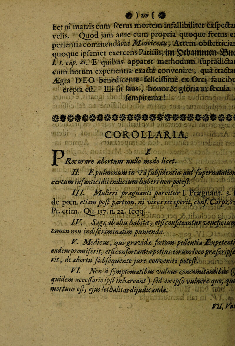 #)# 6etni matris cum foetus mortem infallibiliter exfpe&ai velis.. Quod jam ante eum propria quoque fretus e: perierrtia commendarat Mauriceau T Artem, obflietriciar quoque ipfemet exercensKrifii^ W l.i. cap. 2i. E quibus apparet methodum-ffipradidiai eum horum experientia exa&e convenire’, qua: tra&at Jggra EXEO benedkeut^^ felkiffime- exiOrcf faucibt er epta eft. Illi fi t Mis, honor ae gldria ux feoida^ )( r> fempiterna -fi'-» ^ j ; w ‘ i' < } I tJF, ' & A * * COROLLARIA, JL Recurare abortum nullo modo licet. II % ) • * ,-s i j. f - • . t : * ? • ,,^ ; - .. - >, / .f t /// Mulieri pr&gnanti parcitur 1. Praegnattt. 3-1 de poen. pofl partum> ni viresreceperityVonf.CdlpVo^ Pr.erimr Qu i37.n.2a. feqqU 4v--:V.j4 IV. Sagdi alatiis habite y etffccnfteantur ycneficiun tamen non indlfcrimmatitfi punienda, V. Medicus y qui gravida fcetitm pellentia Expetenti eadem promi ferity et ficonfortanti a potius eorumlocoprafcripfi rit, de abortu (I.bfequentejure conveniri potefiy * u; i ;. y VI Non a fjmptomatibus vulnus- concdmita^tibfis (i quidem nece (far io ipft inhareant ffed ex ipffi vulnere quorqm frwtum efp) eju$Jetholita$dij/tdiC0ndai' UOtf . k Is ru.ni