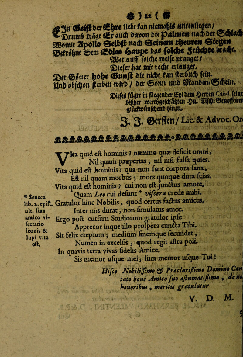 \ bte p4lmen ttacb b«r ©«ia® «SBomit ZpOllO Selbflna* *$eurai gjtfrto ©<ia OEM* 6«« folcfe* Sr0*W g&crauff felcfx »d(i pransa/ f>at «iit t«6( <rl«8dtf. ©« @#<«t &<>&« ®»«# w< n^ fan (<*«• ' . Unfc c&f4»n ffttfc» n>itb j b«r ©onn un& 9Ko»&«i-.®«dit. jlfufwflnWent #njiu 3, 3. ©«fleti / Lic.& Advoc.On •j: Vita quid eft hominis! nummo quas deficit omnt, Nil quam paupertas, nil nifi falfa quies. Vita quid eft hominis ! qua non funt corpora fana , Eft nil quam morbus ; mors quoque dura lcias. Vita quid eft hominis ? cui non eft juncus amore, * Seneca Quam Leo cui defunt * vifcera crede mihi, lib.i.cpift* Gratulorhinc Nobilis, quod certusfa&us amicus, ulc. fi ac Inter nos durat, non fimulatus amor, amico vi- £rg0 p0ft curfum Studiorum gratulor ipfe Apprecor inque illo proipera cun&a Tibi. Sit felix coeptum * medium finemque fecundet, Numen in excelfis , quod regit aftra poli. In quavis terra vivas fidelis Amice. Sis memor ufque mei, fum memor ulque Tui! 'Hifce NMifmo & PrecUrifimo Domino Cm tato bene Amico fuo eftHTttAfijiimQ % deno honor ibw s mtritie grafnUtnr Y D. M. fccratio Iconis & lupi vita oft»