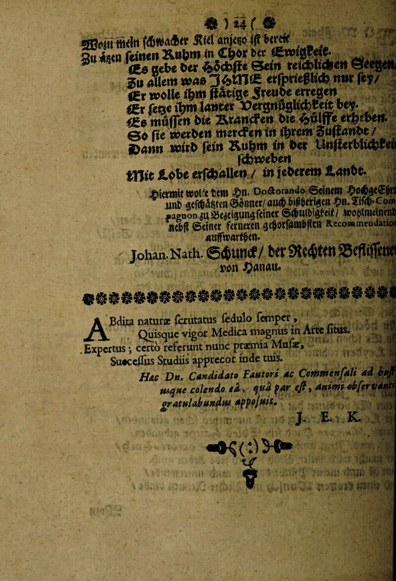 4H ) u ( • SB^itttuln «nNoiffbemf Q» i8{n feitieit &u&m «n C&w *>« «mgffetfc ® 5 ‘£0 aebe b« reicblt*ert Sag* Su Aliern w<*« 3*01« «rfprieghcb mir fey/ IEr wollei^m |i&ige Sreabe emge» <gr feQc iljm lanter »crgripgh*f ettbev- <£@ mu|fe»t bte 23kr<wcFert bie *ulffe er f?? beti. fie werbew tmrcfen in t^remSuffrtWbe / ^iiiui itturb fetu Xu^tn ttt bet UitjittkJi<fcttfi fdjweben mit fi.obe erftfeaUeti / in jebereni 2.<mbe. »<<* £krmit wol‘< tem An. Doaoundo ©«nem *aenoo ju SSwtpnafcfott ©<ia(bt<!f«< / »o(rfmcjnenb jKbjl SdlKt fctiietea Recommcudauoi Johan.Nath. @<&uncf/ Wlt JpAtiau. %t £ u ABdita naturae fcrutatus fedulo fetnper, ~ Quisque vigor Medica magnus in Alte litus. Expertus *, certo referunt nunc praemia Mufe> Suecelfus Studiis apprecor inde tuis. Hac Db. Candidato Fautori ac CorHm en fati ad | mqne colendo ed, fud far efi, animi ^fervam gratulabunda appojuit* l E. K.