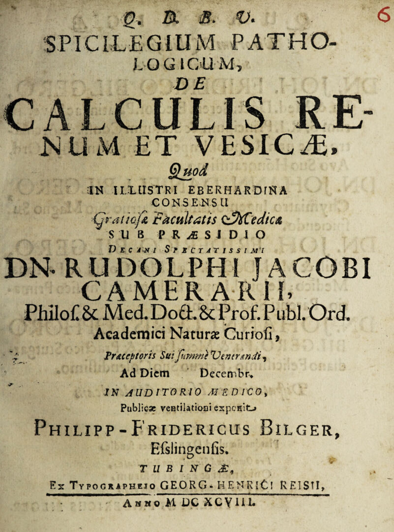 6 g, IX B. V* PATHO- LQGIOUM, CALCULIS RE- num ET VESIC/E, §luod IN -II.HISTRI EBERHARDfNA CON5E-NSU ijp-aticfa facultatis (fftCedica S U B PRiSIDIO Decadi Spectatissimi CAMERARil. PMlo£ 6c Med. Do&. & Prof. P ubi. Ord. Academici Naturae Curiofi, Pr&ceptoris Suifumme XJemrmdi^ Ad Diem [ ' Decembr* ih auditorio m edico. Publicae veutilatioai expesit-» Philipp-Fridericus Bilger, Bfslingenfis. 'T u b t N G £, Ex Typogxapheio GEORG- HENRlCi REIS?!, Amwo M DC XCVIH*