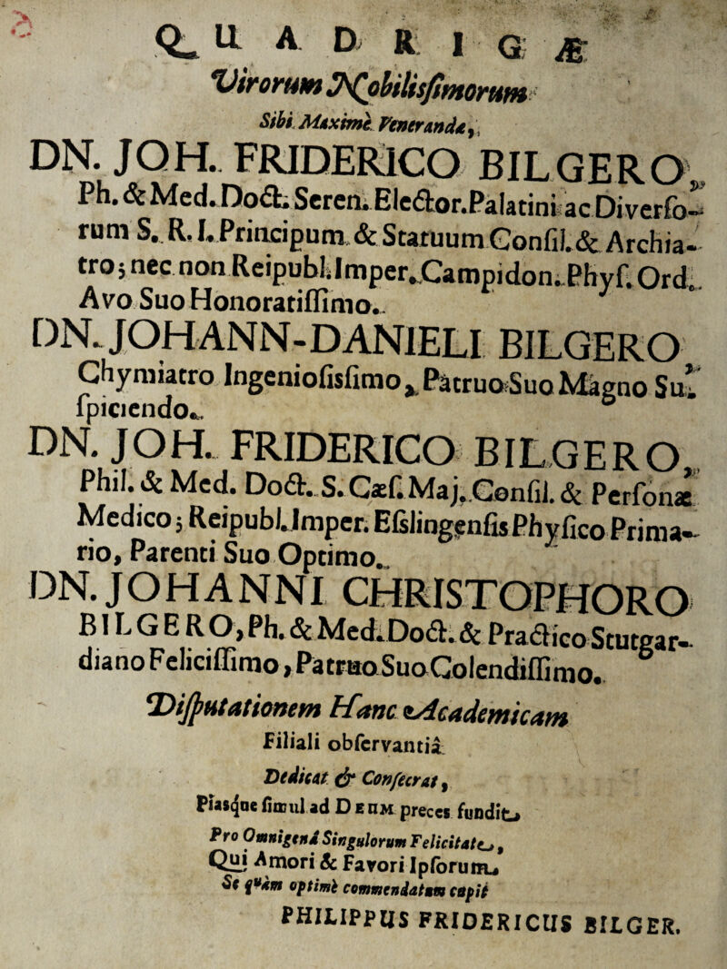 A D R I Q; Virorum Wobilisfmorutn Sibi, Maxime Feneranda,, °N. JQH.FRIDER1CO BILGERO, Ph. & Med* Do<a.Scren.Eledor. Pala tiniae Di verfo- rum S. R, LPrincipum, & Statuum Gonfil& Archia- tro5nec non ReipublJmperXampidon..PhyaOrdl Avo SuoHonoratiffimo.. DN. JOHANN-DAN1ELI BILGERO CHymiatro.Ingeniofislimo^PaeruoSuo Magno Sui ipiacndo^ ° DN. J OH. FRIDERICO BILGERO Phil. & Med. Dod. S. CasC Maj. Genfii. & Perfonac Medico 5 ReipubUmper. Efslingenfis Phy fico Prima¬ rio, Parenti Suo Optimo. DN. JOHANNI ___ ,., B1L G E R 0>Ph. & Med.Doft. Sc PracHcoStutgar- diano Feliciffimo, Patmo SuoGolendiflimo. ‘Dijjwtatiomm bfanc ^dcadcwitctwi Filiali obfervantia Dedicat d? Confecrat 9 Pias^ae fiaml ad D e iim preces fundit-* Pro Omnigena Singulorum Felicitate, Qui A mori Sc Farori Ipfbruuu Sc %ukm optimi commendatum cupii PHILIPPUS FRIDERICUS BILGER,