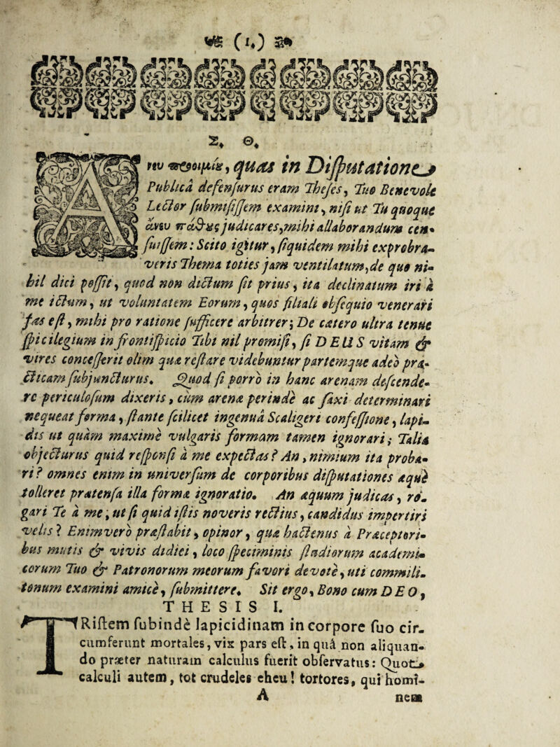 nv quas in DijputationtJ Publica defenjurus eram The/es, 7uo Benevole Ltcisr fiubmtfiffem examini , nifi ut Tu quoque avw rrc&xq judicares,mihiallaborandum ceu* fuiffem: Scito igitur, fi quidem mihi exprobra¬ veris Thema toties jam ventilatum,de quo ni¬ hil dici p effit, quod non dtchim fit prius, ita declinatum iri a me i Pium, ut voluntatem Eorum, quos fi It ait obfquio venerari fas efi, mihi pro ratione (nfficere arbitrer-, De eat ero ultra tenue ficilegium in frontiffncio Ttbt nil promi fi, fi DEUS vitam & vires conceffevit oltm qua reflare videbuntur partemque adeo pra* Plicam fubjmPhmis. Quod fi porro in hanc arenam defeende- rc ptriculofum dixeris, cum arena perinde ac fixideterminari nequeat firma, flante falicet ingenua Scaltgert confeffione, lapi¬ dis ut quam maxime vulgaris formam tamen ignorari i Talia objeciurus quid reffonfi d me expellas ? An, nimium ita proba¬ ri? omnes enim in umverftm de corporibus difputationes equi tolleret pratenfa illa forma ignoratio. An aquum judicas, ro. gari Te d me , ut fi quid ifiis noveris rettius, candidus impertiri veh si Enim vero pr a flabit, opinor, qua haPlenus d Pruept tri¬ bus mutis & vivis didiei, loco ffeciminis fi udiorum acadtmim torum Tuo & Patronorum meorum favori devote, uti commilu tonum examini amice, fubmittere♦ Sit ergo. Bono cum DEO, THESIS I. TRiftem fubinde Japicidinam in corpore fuo cir¬ cumferunt mortales, vis pars eft, in qu4 non aliquan¬ do praeter naturam calculus fuerit obfervatus: Quot> calculi autem, tot crudeles eheu! tortores, qui homf- A nem