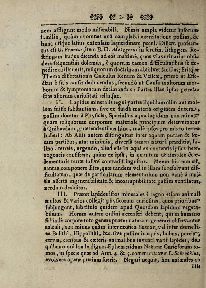 familia, quino ut omnes uni compleri exercitatione pofflm, & hanc utique latius extenfam lapicidinam pecul. Differt, profecu- tus eft G.Francus,item B. D. Metzgerus in fcrutin. lithogen. Re- ftringam itaque dicenda ad eos maximfc, quos vias urinarias obfi- dere frequentius dolemus, e quorum tamen difficultatibus fe ex¬ pedire cui licuerit,reliquorum do&rinam abfolvet facilius; Eritque Thema diflfertationis Calculus Renum &Veficae, primo ut Efre- {lus e fuis caufis deducendus, fecundo ut Caufa multorum mor¬ borum &, fymptomatum declarandus r Partes illas ipfas petrefa- ftas aliorum curiofitati relinquo. II. Lapides mineralis regni partes liquidam olim autmol- lem fuifle fubftantiam , five ex fluidi materi^ originem ducerem* paffim docetur k Phyficis; Specialius aqua lapidum non minus?* quam reliquorum corporum materiale principium determinatur £ Quibusdam ^praetendentibus hinc, male ipfos pro mixto terreo haberi: Ab Aliis autem diftinguitur inter aquam puram &. foe* tam partibus, utut minimis, diverfA tamen natura praeditis , fa- lino - terreis, urgendo,aliud eflfe in aqul ex contentis ipfius hete- rogencis confidere, quam ex ipfa, in quantum ut fimplex & c- leroentaris terrae falird contradiftinguitur. Meum hic non eft,. tantas componere lites,quge tandem vel in illam fe refolvunt dif¬ ficultatemquae de particularum elementarium non vane a muk tls affertA ingenerabiiitate&, incorruptibilitate pafflm ventilatur,- necdum deciditur. III. Praeter lapides idos minerales e regna etiam animali multos & varios collegit phyficorura curicfitas, quos prioribusr* fubjungunt, fub titulo quidem apud Quosdam lapidum vegeta¬ bilium. Horum autem ordini accenferi debent, qui in humano fubindfc corpore toto genere praeter naturam generari obfervantur calculi *taon minus quam inter exotica Besoar, vel inter domedi- •a Bulithi, Hippolithi, &.c. five paflim in equis, bobus, porcir% «ervis, canibus &, caeteris animalibus inventi varii lapides, de-> quibus omni laude dignos Ephemeridum Naturae Gurtoforum to¬ mos, in fpecie quae ad Ann. 4. & communicavit L.Scbrockiusf evolvere opera; pretium fuerit* Negari nequit, bos animales ah iliis