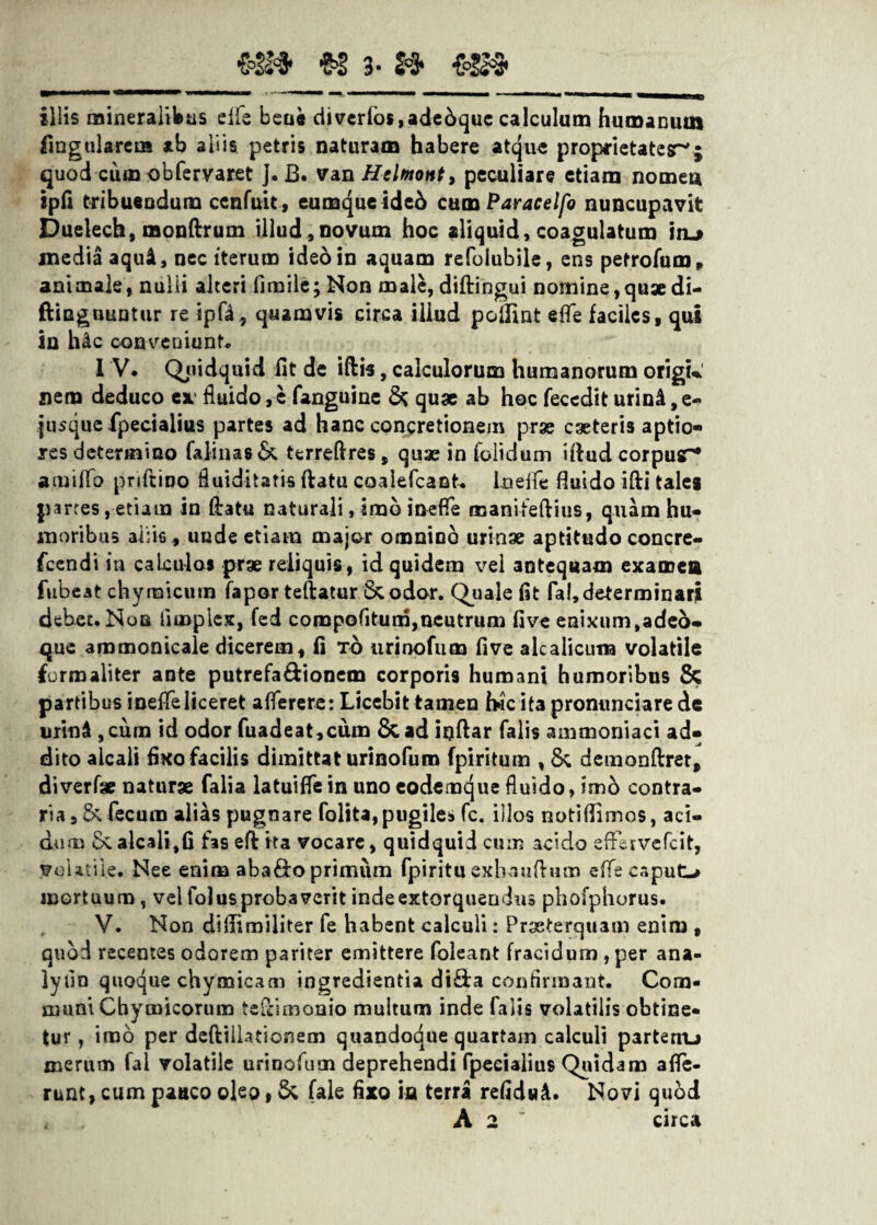 €°3S$* $$ 3» 2°3* €°!(^ illis mineralibus elfe bene diverlos,adebque calculum humanum lingularem ab aliis petris naturam habere atque proprietates-'; quod cum obfervaret J. B. van Helmont, peculiare etiam nomen ipfi tribuendum ccnfuit, eumqueideb cum Par ace Ifo nuncupavit Duelech, monftrum illud ,novum hoc aliquid, coagulatum \ru media aquA, nec iterum ideo in aquam refoiubile, ens petrofum, animale, nulii alteri fimile; Non male, diftingui nomine,quaedi- ftiuguuntur re ipfd, quamvis circa illud pcilint effe faciles, qui in h&c conveniunt* 1 V. Quidquid fit de iftis, calculorum humanorum origu nem deduco ea fluido,e fanguine & quae ab hoc fecedit urini,e-* jusque fpecialius partes ad hanc concretionem prae caeteris aptio¬ res determino falina8& terreftres, quae in folidum iftud corpusr* amiflo pnftino fluiditatis flatu coalefcant* Lneffe fluido ifti taleg parres, etiam in Oratu naturali, imo inefle manifeftius, quam hu¬ moribus aliis , unde etiam major omnino urinae aptitudo concre- fcendi in caLculos prae reliquis, id quidem vel antequam examen fubeat chymicum fapor teftatur &odar. Quale fit fal,determinari debet. Non iimplex, fed compofitum,neutrum five enixum,adeo» que ammonicale dicerem, fi to urinofum five alcalicuna volatile formaliter ante putrefa&ionem corporis humani humoribus & partibus inefle liceret aflerere: Licebit tamen h*icit3pronunciare de urinA , cum id odor fuadeat,cum & ad ioftar falis amtnoniaci ad¬ dito alcali fixo facilis dimittat urinofum fpiritum , 8c demonftret, diverfae naturge falia latuifle in uno eodemque fluido, imb contra¬ ria fecum alias pugnare folita,pugiles fc. illos notiflimos, aci¬ dum alcali,fi fas efl ita vocare, quidquid cum acido effervefcit, Volatile. Nee enim aba&o primum fpiritu exhauflm» effe caput-» mortuum , vel folus probaverit indeextorqueudns phofphorus. V. Non diftimiliter fe habent calculi: Prxterquam enim , quod recentes odorem pariter emittere foleant fracidum , per ana- lyfin quoque chymicam ingredienda di&a confirmant. Com¬ muni Cbymicorum teflimonio multum inde falis volatilis obtine- tu r, imo per deftillationem quandoque quartam calculi parterru merum fal volatile urinofum deprehendi fpecialius Quidam affe¬ runt, cum pauco oleo, & (ale fixo in terra refiduA. Novi qubd