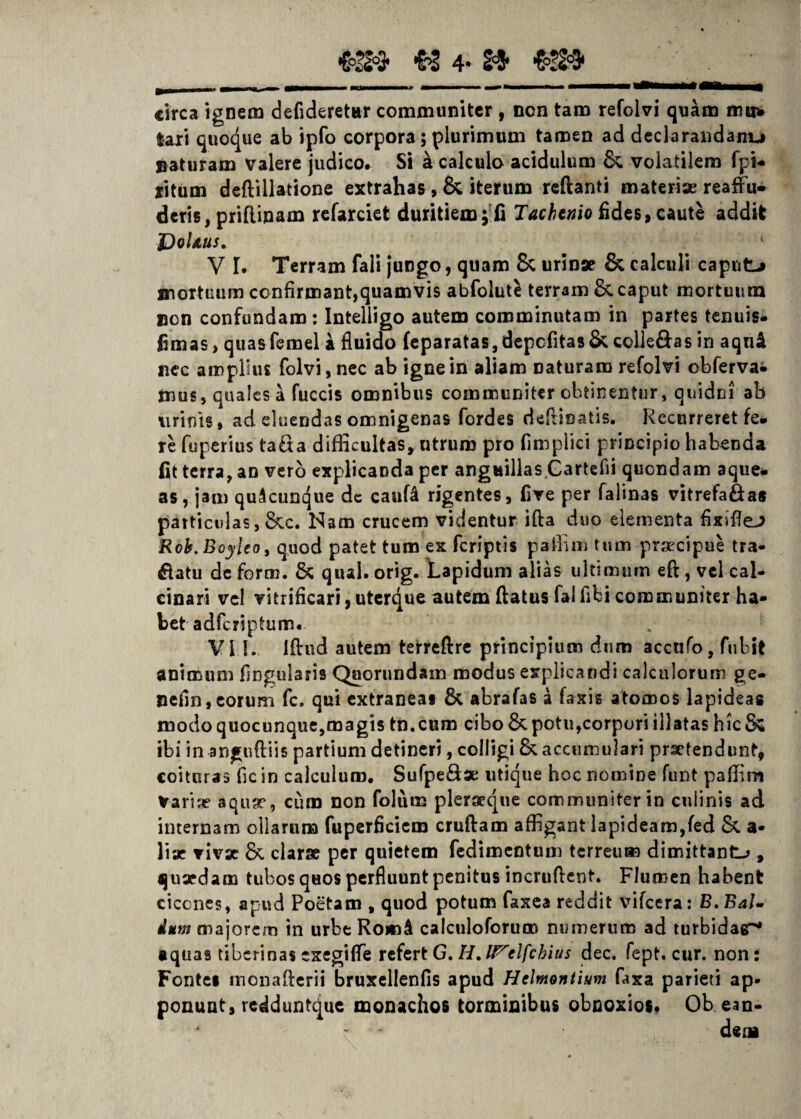 «3» « 4- 2=5* , -1- — »r - «■ ■■■ ....- m mmmmmmmim Vtmmma+4 a&mmmmm circa ignem defideretar communiter , non tam refolvi quam mu* lari quoque ab ipfo corpora; plurimum tamen ad declarandam-* naturam valere judico. Si k calculo acidulum & volatilem fpi- ritum deftillatione extrahas , & iterum reflanti materiae reaffu- deris, priflinam refarciet duritiem; fi Tachtnio fides, caute addit JDoUus. V I. Terram fali juDgo, quam & urinae & calculi caput-* mortuum confirmant,quamvis abfolut^ terram &. caput mortuum non confundam: Intelligo autem comminutam in partes tenuis- fimas, quasfemel a fluido feparatas,depcfitas& colle£hs in aqnil nec amplius folvi, nec ab igne in aliam naturam refolvi obferva^ mus, quales a fuccis omnibus communiter obtinentur, quidni ab urinis, ad eluendas omnigenas fordes deflioatis. Recurreret fe. re fuperius ta£ta difficultas, utrum pro fimplici principio habenda fit terra, an vero explicanda per anguillas Gartefii quondam aque- as, jam quAcuncjue dc cauf4 rigentes, five per falinas vitrefa&as particulas, &c. Nam crucem videntur ifta duo elementa fixiflej Roh.Boyleo, quod patet tum ex feripris pafiim tum praecipue tra¬ natu de forni. & qual. orig. Lapidum alias ultimum eft, vel cal- cinari vel vitrificari, uterque autem flatus fal fibi communiter ha¬ bet adferiptum. VII. Iftud autem terreftre principium dum accufo, fubit animum lingularis Quorundam modus explicandi calculorum ge- nefin,eorum fc. qui extraneas & abrafas a faxis atomos lapideas modo quocunque,magis tn.cum cibo & potu,corpori illatas hic & ibi in angnftiis partium detineri, colligi & accumulari praetendunt, coituras fic in calculum. Sufpe&ae utique hoc nomine funt palfim Variae aquae, cum non folum pleraque communiter in culinis ad internam ollarum fuperficicm cruftam affigant lapideam,fed & a- lix vivx & clarae per quietem fedimentum terreum dimittant^ , quxdam tubos quos perfluunt penitus incruflent. Flumen habent ciccnes, apud Poetam , quod potum faxea reddit vifcera: B. Bal- dum majorem in urbe RomA calculoforum numerum ad turbidat aquas tiberinas exegiffe refert G. H. UPclfchius dec. fept. cur. non: Fontei monafierii bruxellenfis apud Hclmontium faxa parieti ap¬ ponunt, redduntque monachos torminibus obnoxios. Ob ean-