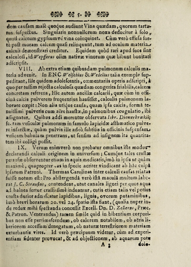 & f • »‘ «3S9 ggMOMi «MaMaw> dM * «Hanav «jhmmm «BMamn» MMMDa^ dem caufam male quoque audiunt Vina quaedam, quorum t artft- rus fufpe&us. Singularis nonnullorum noxa deducitur a folo r quod calceum gypfeumve vina coinquinet. Cum vero effufa for¬ te poli: moram calcem quali relinquunt,tum ad oculum materia^ calculi demonftrari creditur. Equidem quod rari apud fuos flnlr calculofi, id Wepjferus olim nativae vinorum quae bibunt bonitati adfcripdt. VIII. Ab extra etiam quibusdam pulmonum calculis ma¬ teria advenit. In ENC U^elfcbius & lFedelius talia exempla fup- peditant. Ille quidem adolefcentis, coementariis operis adfcripti, k quo per tufiim reje&a calculofa quaedam congeries friabilis,calcera concretam referens, Hic autem ancillae calcarii, quae cum in offi. cin4 calcis pulverem frequentius haufidet,calculis pulmonum la*> borare coepit: Non -alia utique caufa, quam ipfa calcis, form& te- nui ili mi pulveris cum aere hauftae, in pulmonibuscoagulatio, ibi adignatur. Quibus addi merentur obfervata Isbr. Dienierbreskii; fc. tam veficulae pulmonum in famulo lapicidae aftbmatico pulve¬ re iafarftae, quam pulvis ille adeo fubtiiis in officinis lufpenfaiiu veficam bubulam penetrans, ut fenfim ad infignem ita quantita¬ tem ibi colligi polfit. IX. Verum enimvero non probatur omnibus ide modur- declarandi calculi originem in univerfum ; Cumque tales crudae petrofae obferventur etiam in aquis medicatissimo in ipils ut quam maxime , quapropter ^as in fpecie acriter vindicant ab hdc culpi ipfarum Patroni. Thermas Cardinas inter calculi eaufas rdatai fuiffe notum ed:Pro abdergendd verb ifH macuia multum labo¬ rat J. C. Straujius, contendens, utut canales lignei per quos aqua ad balnea fertur craffisfime induantur, cutis etiam talis vel potius cruda durioradnTcatur lapidibus, lignis, ovorum putaminibus, imo brevi horarum 20. vel 24. fpatio ifta fiant, (qualia nuper in¬ de redux mihi fpe&anda concedit Excell. Dn. D. Zelleras, Prsec. ScPatron. Venerandus) tamen fimile quid in bibentium corpori¬ bus nen efie pertimefcendusn , ob calorem notabilem , ob aeris li¬ beriorem acceffum denegatum,ob naturaeterrcftriorem materiam exturbantis vires. Id verd praecipuum videtur, cum ad.cxperi- •ntiam Edenter provocat, & ad obie&ionem , ab aquarum pot» A j doU-