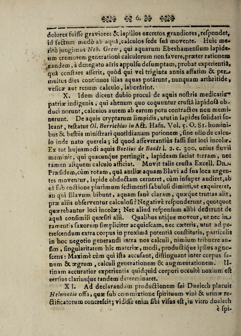 & 2C3* dolores fui (Te graviore*: & lapillos excretos grandiores, refpondet, sd faftnm modo ab aquA,calculas lede fuA movente. Huic me» rlto jungimus Neb. Grerv , qui aquarum Ebeshamenfium lapide¬ um cremorem generationi calculorum non favere,praeter rationem pandem, a denegato aeris appulfu defumptam, probat experientia, qu& conftare afferit, quod qui vel triginta annis, affatim & per-j multos dies continuos illas aquas potarunt,nunquam arthritide, vefica? aut renum calculo, labor&rint. X. Idem dicent dubio procul de aquis noflrris medicatisr* patriae indigenis , qui ahenum quo coquuntur crufUlapidofa ob¬ duci norunt,calculos autem ab earum potu contra&os ncn memi¬ nerunt. De aquis cryptarum limpidis, utut in lapides folidari fo* leant, teftatur Ol. Borricbius in A&. Hafn. Vol, 5’. O. 8i* homini¬ bus & beftiis miniif rari quotidianam potionem ,fine ulio de calcu¬ lo inde nato querela ; id quod affeverantius falli lint loci incolae. Ex tot hujusmodi aquis Boetius de Boodt 1. 2. c. 300* unius fluvii meminit, qui quacunque pertingit, lapideam faciat terram, nec tamen aliquem calculo afficiat. Movit talis crufta Excell. Dilj. Prafidem,cum rotam, qu& antliae aquam Blavi ad fua loca urgen¬ tes moventur, lapide obdu&am cerneret, cum infuper audiret,ab ca fub co&ione plurimum fedimenti fabulofi dimitti,ut exquireret, an qui Blavum bibunt, aquam fane claram, quaeque truttas alit, prae aliis obferventur calculofi ? Negative refponderunt, quotquot quaerebantur loci incolae; Nec aliud refponfum alibi dederunt de aqu& confimili quaefiti alii. Qualibus utique moveor, utncc in_> ramentis faxorum fimpliciter acquiefcam, nec caeteris, utut ad pe- trefcendum extra corpus in proximi potenti^ conftitutis, particulis in hoc negotio generandi intra nos calculi, nimium tribuere au- fim , fingularitatem hic materiae,modi,produ&ique ipfiusagno- fcens: Maxime cum qui ifta accufant, diftinguant inter corpus fa¬ num & aegrum , calculi generationem <k augraeotationem. II- tinam accuratior experientia quidquid corpori occulte noxium eft certius clariuscjue tandem determinaret. • X I. Ad declarandam produ&ionem fui Duelech placuit Helmontio offa, quae fub commixtione fpirituum vini & urina* re- Sibcatorum concrefcit: vidifie enim fibi vifus eft ,ia vitro duelech i fpi-