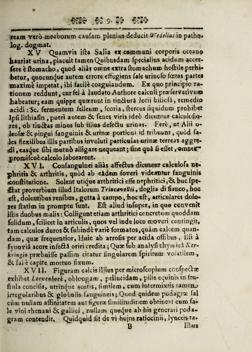 ream vero morborum caufam plenius deducit U^edelius in patho* log. dogmat. X V Quamvis ifta Salia e* communi corporis occano hauriat urina, placuit tamen Quibusdam fpecialius acidum accer- fere e ftomacho , quod alias omne extra ftomachum hoftile perhi¬ betur , quocun(Jue autem errore effugiens fale urincfo fcetas parte* maximi impetat, ibi facile coagulandum. Ex quo principio ra¬ tionem reddunt, cur fel a laudato Authore calculi praefer vati vum habeatur; eam quippe quaerunt in tin&urd lotii biiicfA, remedio acidi: Sc. fermentum felleum , fcoria, ftercus liquidum prohibet Ipfi lithiafin , pueri autem & fenes viris ideo dicuntur calculofiq- jes, ob tin&as minus fub illius defe&u urinas. Fere, ut Alii o- ;leofae 6c pingui (anguinis &. urinae portioni id tribuunt, quod fa- des flexilibus illis partibus involuti particulas urinae terreas aggre¬ di , eas<}ue fibi mutub alligare nequeant; ime qu& fieifet, ©inner* jpromifcue calculo laborarent. X V I. Confanguinei alias affe&u* dicuntur calculofa ne¬ phritis & arthritis, quod ab eidem foveri videantur fanguinis conftitutiohe. Solent utique arthritici effe nephritici,& huc fpe- ffcat proverbium illud Italorum TrinctveUii t doglta di fianco , hoc eft, dolentibus renibus, gotta i campo., hoceft, articulares dolo¬ res ftatim in promptu funt. Eft aliud infuper, in qua convenit iftis duobus malis : Colligunt etiam arthritici concretum qnoddam folidum, fcilicet in articulis, quos vel inde loco moveri contingit, tam calculos duros & fubinde varie formatos^uam calcem quan- dam, quae frequentior. Huic ab arrofis per acida oflibns , Illi £ fynovi& acore infe£U oriri credita; Quae fub analyfi chymic^ Xer* kringio praebuifle paflim citatur lingularem fpiritum volatilem, (ale capite mortuo fixum. X V11. Figuram calcis illius per microfcopiuro confpeftae exhibet Leevenhock, oblongam, pellucidam , pilis equinis in fru- ftula concifis, utrinqne acutis, fimilero, cum intermixtis tameiLj irregularibus 6c globulis fanguiryeis ; Quod quidem podagrae fal ciim nullam affinitatem aut figura fimilitudinem obtineat cur» fa¬ le vini rhenani 6c galiici, nullam qne^ue ab his generat i poda¬ gram contendit. Quidquid iit de vi hujus ratiocinii, lynceis ta* B libus