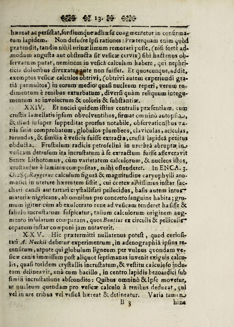 hareat acpcrfiftatjfordiumqueadhaefu coagmentetur in confirma*- tum lapidem. Non defudrelpfi rationes: Praterquaa) enim quod pra tendit, tandiu nihil urinae limum remorari polle, (nifi forte ad¬ modum angufta aut obllru&a fit veficae cervix) fibi hadenus ob- ferv.atum putat , neminem in vefic£ calculum habere, qui nephri¬ ticis doloribus divexati\||Dtc non fuiflet. Et quoscunque,addit» exemptos veficx calculos obtrivi, (obtrivi autem experiundi gr$- tid permultos) in eorum medior quafi nucleum reperi, veniu? ru ¬ dimentum e renibus exturbatum, di verfi quam reliquum integu¬ mentum ac involucrum Sccoloris 8c fubftantiae. XXIV. Et nuclei quidemiftius centralis prae Pendam, cum crudis lameilatis ipfum obvolventibus,firmat omnino autopOa^, & diud icfuper fuppeditat prorfus notabile, observationibus va¬ nis fatis comprobatum, globulos plumbeos, claviculas >acjcuias, turundas, & fimilia e veficis fuifie extra&a,crutU lapidei penitus obduda.. Fruftulum radicis petrofelini iu urethr& abruptae ihl> veneam detrufum ita incruftatum a fe extradum fuifie afieveravit Senex Lithotomiis, curo varietatem calculorum,&. nucleos idos, CTuttasque eia mini scoirpofitas, mihi ofienderet. In ENCA. 3. Q'.2$$.Raygerus calculum figurA Sc magnitudine caryophylli aro¬ matici in uretere haerentem fiftit, cui cortex albifiimus inftar fac- chari candi aut tartaricryftallifati pellucidus, bafis autem intus^* mareriamigricans , ab omnibus pro concretofanguine habita; gru- mum igitur cum ab exulcerato rene ad veficaro tenderet hafiffc & fabulo ineruftarum fofpicatur, talium calculorum originem aug¬ mento infularum comparans, quosBontius ex circulis & pelliculis* ceparum indar componi jam notaverit. X X V. Hic praetermitti nullatenus potefi:, quod curiofi- tsti A. Nuckii debetur experimentum,in adenographiA ipfius re- cenlitum, utpote qui globulum ligneum per vulnus quondam ve? ficte canis iromifiiim poft aliquot feptiroanas inveDit exiguis calcu¬ lis, quafi totidem cryftallis incruftaturo,& veftitu calculofo indu* tiim delineavit, una cum bacillo, in centro lapidis bezoardici fub fimiii iocruftatione abfeondito; Quibus omninb&Ipfe movetur, ut nucleum queodampro refic* calculo A renibus deducat , qui vel in ure eribus vel veficA haereat 8\ detineatur. Varia tamtru? B 3 h i na