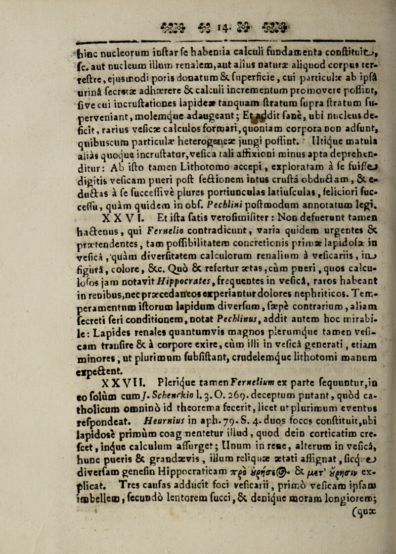 «8» H- 2$ fiuac nucleorum indar fe habentia calculi fundamenta conftituit_>, fc^ aut nucleum illum renalem,aut alius naturse aliquod corpus ter- teftre, ejusmodi poris donatum&fuperficie,cui particulse ab ipf4 urin4 fecraae adhaerere & calculi incrementum promovere pofliDf, five cui incruftationes lapide» tanquam (Iratum fupra (Iratum fu- perveniant, molemque adaugeant; E^a^dit fane, ubi nucleus de¬ ficit, rarius veficae calculos formari,quoniam corpora con adfunt, quibuscum particula? heterogeneae jungi pofiint. ' Utique matula alias quoque incruftatar,vefica tali affixioni minus apta deprehen¬ ditur: Ab ifto tamen Lithotomo accepi, exploratam a fe fuilTeJ digitis veficam pueri poft fe&ionem intus cruda obduOam, & e- duftas ^ fe fuccedive plures portiuoculas latiufculas, feliciori fuc* ceffu, quam quidem inobf. Pecblini poftmodum annotatum legi. XXVI. Et ida fatis vero fi mi li ter: Non defuerunt tamen ha&enus, qui Ferntlio contradicunt, varia quidem urgentes & praetendentes, tam poflibilitatem concretionis primae lapidofa: in vefica ,*quam diverfitatem calculorum renalium k veficariis , iiu figurS, colore, &.c. Quo 8t refertur aetas,cum pueri ,quos calcu- lofos jam notavit Hippocratest frequentes in veficA, raros habeant in renibus,nec praecedatfeos experiantur dolores nephriticos. Tem¬ peramentum idoruro lapidum diverfum, faepe contrarium, aliam fecreti feri conditionem, notat Pcchlittus, addit autem hoc mirabi¬ le: Lapides renales quantumvis magnos plerumque tamen vefi¬ cam traiifire &. at corpore exire, cum illi in vefic^ generati, etiam minores, ut plurimum fubfiftant, crudeiemque lithotomi manum cxpc&ent. XXVU. Plerique tamen FtrneUum ex parte fequuntur,io co folum cum]• Schenfkio 1.3.0. 269. deceptum putant, quod ca¬ tholicum omnin6 id theorema fecerit, licet ut plurimum eventus refpondcat. Heurnius in aph-79.S. 4. duos focos condituit,ubi lapidose primum coagmentetur iliud, quod dein corticatim cre. fcet ,in<Jue calculum adurget; Unum in rene, alterum in veficii, hunc pueris & grandaevis, illum reliquae aetati afiignat ,ficq •€-> diverfam genefin Hippocraticam & fM.t’ ex¬ plicat, Tres caufas addutfit foci veficarii, primo veficam ipfam imbellem, fecundo lentorem fucci ,& decidue moram longiorem; * (qux