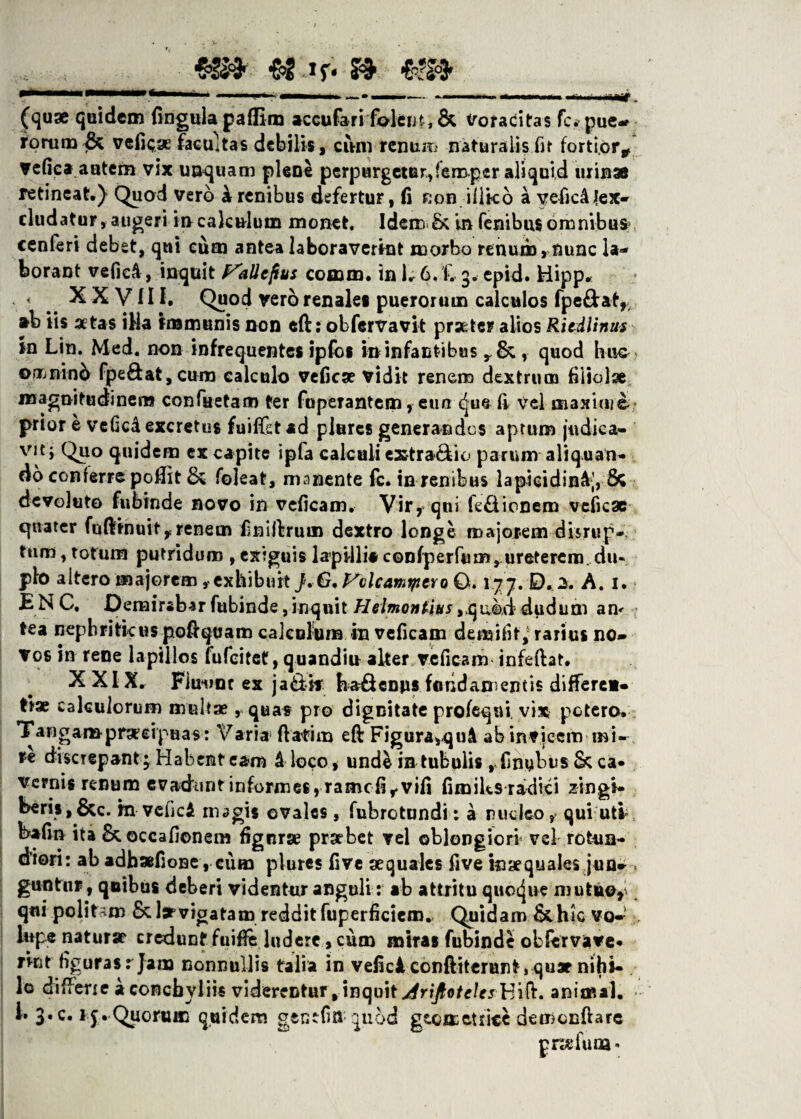 (quae quidem lingula paflim accufari 'fodent, & Voracitas fc. pue-f rorum & vefkae facultas debilis, cum renum naturalis fit forti.or* vefiea autem vix unquam plene perpurgetur, fero per aliquid urinae retineat.) Quod vero k renibus defertur, fi Ron.ill.k6 a yefic4jex- eludatur, augeri in calculum monet. Ideir» & in fenibus omnibus cenferi debet, qni eum antea laboraverint morbo renum, nunc la¬ borant veficA, inquit J^allefius cornui, in 1. 6. f. 3. epid. Hipp* < XX Vllf. Quod vero renales puerorum calculos fpe&at,, *b iis aetas iHa immunis non efti obfervavit praeter alios RitAlinm in Lin. Med. non infrequentes ipfos in infantibus , quod huc omnino fpe&at,curo calculo vefiese vidit renem dextrum filiolae magnitudinem confactam ter fuperantem, etm <jue li vel maxime prior e vcfkd excretus fuilfetad plures generandos aptum judica¬ vit; Quo quidem ex capite ipfa calculi extra&io parum aliquan¬ do conferre poffit & foleat, manente fc. inrenibus lapicidink], 8c devoluto fubinde novo in veficam. Vir, qui fe&ionem vefiese quater fufijinuit,renem finiftrum dextro longe majorem disrup- tum, totum putridum , exiguis lapilli* confperfum, ureterem. du« pio altero majoremexhibuit J. G, VclcamtptYo 0.177. D. 2. A. 1. E N C. Demirabar fubinde, inquit Helmontius ,qu©,d dudum an< tea nephriticus podqvam calculum in veficam de mi lit, rarius no- vos in rene lapillos fufeitet, quandiu aker veficam infeftat. XXIX. Fimmc ex ja&k ha£Unns faridanientis differe*- tiae calculorum multae, quas pro dignitate profeqni vix potero. Tangampraecipuas: Varia5 flatim eft Figura,quA ab invicem mi¬ re discrepant 3 Habent eam k loco, unde in tubulis rfinybiis&ca¬ vernis renum evadunt informes , ramcfir vili fimiks radici zingi¬ beris,&c. m vefie* magis ovales, fubrotundi: a ruelea, qui uti bafm ita &.occafi©nem fignrse praebet vel oblongiori vel rotun¬ diori: ab adhafione, cum plures five aequales five inaequales jun- . guntur, quibus deberi videntur anguli: ab attritu quocjue mutuo,' qui politam & larvigatam reddit fuperficiem* Quidam & hic vo- , lupe naturae credunt fuiffe ludere, cum miras fubinde obfervave* rint figuras r Jam nonnullis talia in vefici conftiterunt, quae nihi¬ lo difierie a conchyliis viderentur,inquit j4rijlotelesh'\&. animal, i. 3* c. 1 j. Quorum quidem gentfitt quod geometrice de menda rc