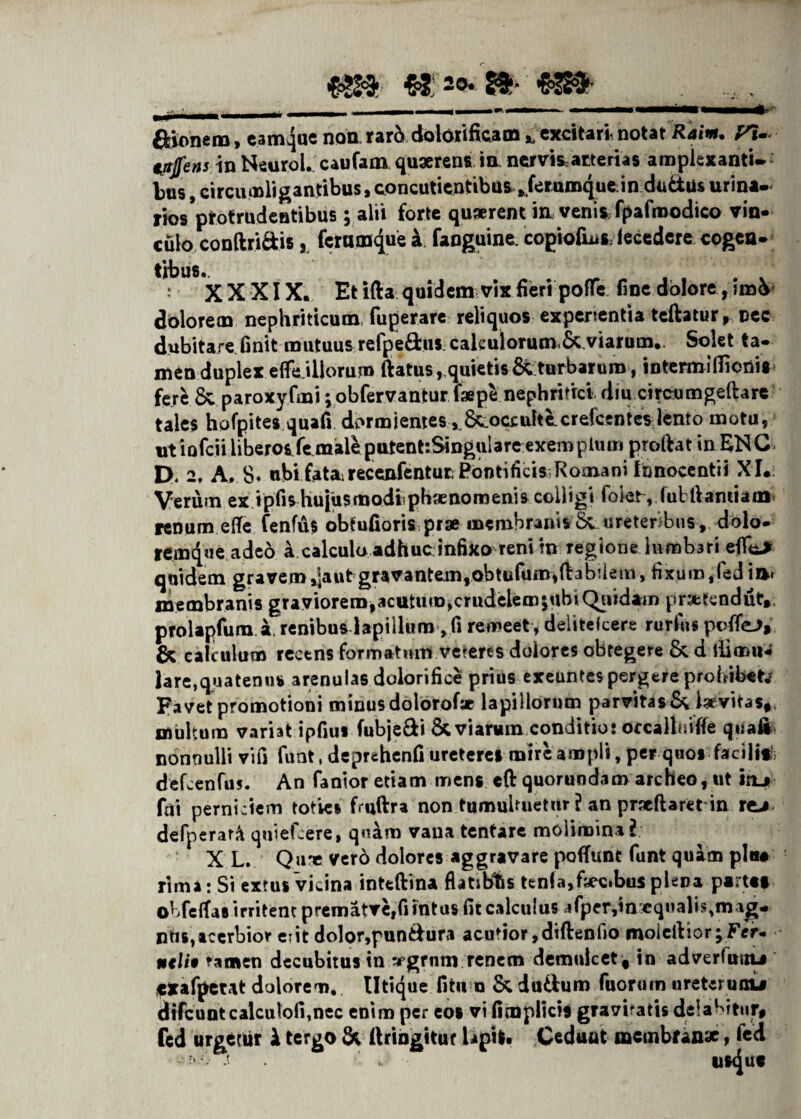 €3* 2°* £$* —*■»•* '■' III» ■■■■ n»—-1 ■■ —*• ftionem, eamque non rar5 dolorificam * excitari notat R*iw. ^1- c/r/e»5 in Neurol. caufam quaerens t a nervis atteri as amplexanti, bns, circumligantibus, concutientibusjerumque in dudus urina- riosVotru^eBtibus i alil forte quaerent in venis fpafraodico vin¬ culo conftri&is 8 feram^e i fanguine. copiofLus fecedere cogca- tibus.. • XXXIX. Et i(U quidem vix fieri poffe fine dolore ,im& dolorem nephriticum fuperare reliquos experientia teftatur, nec dubitare finit mutuus refpe&us caleuiorum.Sc viarum.. Solet ta¬ men duplex effe illorum ftatus, quietis &turbarum, intermifiionis fere 8vparoxyfmi; obfervantur faepe nephritici diu cffceumgeftarc tales hofpites quafi dormientes , 6^ocxulte.crefccntes lento motu, utiQfciiliberoifemaleputent:Singulareexen>pium prolht in ENC D. 2, A, 8» ubi fatairecenfentut; Pontificis;Romani Innocentii XI. Verum ex tpfis hujusmodlphaenoroenis colligi folet, fulllantiam renum effe fenfus obtufioris prae membranis 8c ureteribus , dolo¬ remque adeo a calcula adhuc infixo reni m regione lumbari effk* quidem gravem ,]aut gravantem,obtufum,ftabdem, fixum ,fed ia» membranis graviorem,acutum,crudeiemjubiQuidam pr:*tendut, prolapfum 1 renibus lapillum ,fi remeet , deiitekere rurfiis poffeJ, & calculum recens formatum veteres dolores obtegere & d ili mu¬ lare,quatenus arenulas dolorifice prius exeuntes pergere prohibet Favet promotioni minus dolorofae lapillorum parvitas & ia vitas* multum variat ipfius fubje&i & viarum conditio: occallniffe quali nonnulli vifi funt, deprehenfi uretere» mire ampli, per quos facili*1; defcenfus. An fantor etiam mens eft quorundam archeo, ut itu fui perniciem toties fmftra non tumultuetur ? an pracftaretdn re-* defperat.^ quiefeere, quam vana tentare molimina l X L. Qu» vero dolores aggravare pofTunt funt quam pina rima: Si errus vicina inteftina flatibts ttnia,faec>bus plepa partat obfelfas irritent prematve,fi intus fit calculus jfper,inxqnalis,mag- ntis,acerbior erit dolor,pun&ura acutior,diftenfio molellior;Fer- ntli0 ramen decubitus in vgrnm renem demulcet , in adverfusiu cxafpewt dolorem. Utique litum & duttum fuoruin ureterunu difcuntcalculofitnec enim per eos vi fimplicis gravitatis delabitur# fed urgetur i tergo & ftringitur tipi|> Cedunt membranae, fed •' ’ f tlS<Juf