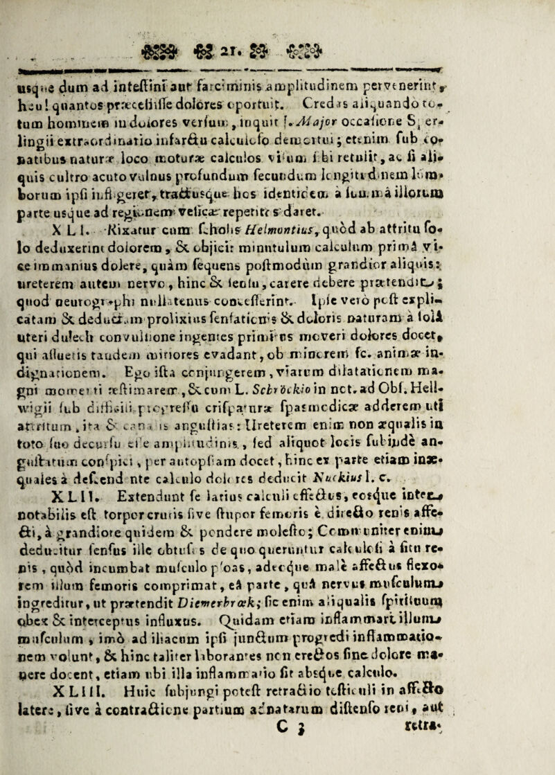 usq^e dum adlnteflim aut farcimini*.amplitudinem pervenerintr heu l quantos ptieccliificdolGrescportuif. Credas aliquando to¬ tum hominem iti dolores veriu»;, inquit f. Aiajor occatione S, er- lingii extraordinario in ferit u calculoto demortui; etenim fub ipf natibus nature loco moturae calculos viUim ibi retuiit,ac ii alj» quis cultro acuto vulnus profundum fecundum Icngiudnein lum¬ borum ipfi infi geier, tradusque hes identidem a lumina iliorum parte usque ad regionem veficar repente s daret. X L h Rixatur cum fcholis Helmontius, quod ab attritu fo* lo deduxerint dolorem , & objicit minutulum calculum prirn^ vi¬ ce rmimmus dolere, quam fequens poftmodum grandior aliquis: ureterem autem nerve, hinc & ieoiu, carere debere pratendit-»; quod oeurogt>phi nidh tenus concttierint. Iple vero pcft cspli* catam & deduci .in prolixius fenfaticm$ & doloris naturam a loii uteri dufecU convuinone ingentes primius meverr dolores docet* qui alluetis tandem minores evadant,ob minerem fe- animae* in- dignationem. Ego i fi: a conjungerem , viarum dilatationem ma¬ gni morrei ti uefiimarexr ,&.cum L. Scbr'6ckio)n nct.ad Obl.Hell- wigii fub diflhdli ptepreflu crifpafnr» fp as medicae adderem uti apirttum .ita & c,~n. is angutiias: Ureterem enim non aequalis ia toto fuo decuvfu ci’e ampln.udinrs. , led aliquot locis fubijude an- guibitmn copfpki, per autopfiam docet, bine es parte etiam inae¬ quales a deCcnd nte calculo doi< res deducit tsuckius 1. c. XLllr Extendunt fe latius calculi efTc&us» eos^ue intre-# notabilis eft torpor ennis five fhipor femoris e dire&o ren'S affe- 6:1,4 grandiore quidem &. pendere molcfto; Ccmituniterenitti-i dedu.itur lenfus ille obtui; s de quo queruntur cakulch a litu re¬ nis , qu&d incumbat amiculo p'oas, adte d}ue male affeftus flexo* rem filum femoris comprimat, eS parte, quA nervii» mufculunu ingreditur, ut prartendit Dienrerbra-k; fic enim aliqualis fpifiluum obex Sc intercepfus influxos. Quidam etiam inflam mari illunia iDiifculum , im& ad iliacum ipfi jundum progredi inflammatio* nem volunt» & hinc taliter Uborames nen ere£os fine dolore ms- nere docent, etiam ubi illa inflammatio fit absque calculo- X L HI. Huic fubjungi poteft retra&io tefticuli in afftSo latere, live a contrafticne partium adnatarum diftenfo reni9 aut C l rttt*