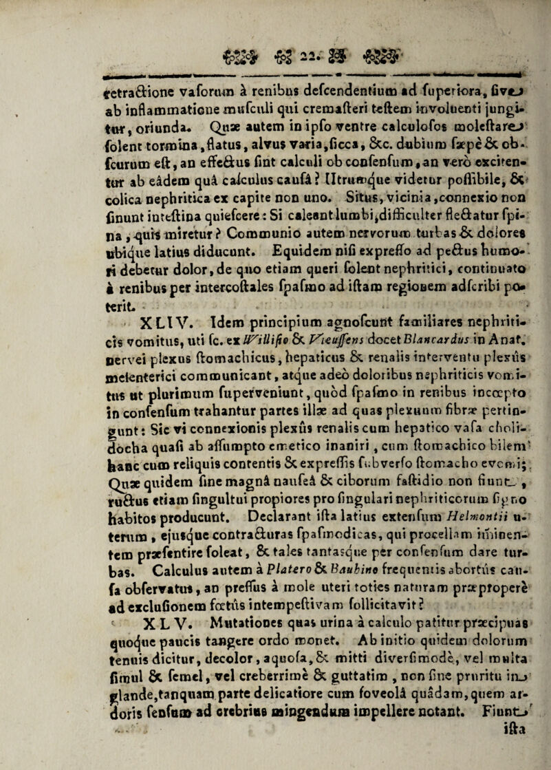 retradione vaforum h. renibus defcendentium ad fuperiora, fivtj ab inflammatione mufculi qui cremafteri teftem involuenti jungi¬ tur, oriunda- Quae autem in ipfo ventre calculofos moleftare> folent tormina,flatus, alvus vafia,Occa, &c. dubium faepe&ob- fcurum eft, an effedus fint calculi ob confenfum, an vero exciten¬ tur ab eidem qui calculus caufi ? lltrumque videtur poffibile, & colica nephritica ex capite non uno. Situs, vicinia,connexio non finunt inteftina quiefcere: Si caleant lumbi,difficulter fledatur fpi- na ,^ur$ miretur ? Communio autem nervorum turbas &. dolores ubique latius diducunt. Equidem nifi expreffo ad pedus humo¬ ri debetur dolor, de quo etiam queri folent nephritici, continuato • renibus per intercoftales fpafmo ad iftam regioBem adfcribi po terit * ■ ’. . ‘ XLIV. Idem principium agnofcunt familiares nephriti¬ cis vomitus, uti fc. exU^iUijio & rttujfcrjs docttBlancardus in Anaf. Dervei plexus (lomachicus, hepaticus & renalis interventu plexus metenterici communicant, atque adeo doloribus nephriticis vomi¬ tus ut plurimum fuperveniunt, quod fpafmo in renibus incoepto in confenfum trahantur partes illae ad quas plexuum fibrae pertin¬ gunt: Sic vi connexionis plexus renalis cum hepatico vafa choli- docha quafi ab afifumpto emetico inaniri, cum ftomachico bilem' feanc cum reliquis contentis Stexpreffis fobverfo ftomacho evenn;. Quae quidem fine magnA naufe& & ciborum faftidio non fiunt_ , rudus etiam fingultui propiores pro fmguiari nephriticorum figr»o habitos producunt. Declarant ifta latius extenfum Helmontii u- terum , ejusqueeontraduras fpafmodieas, qui procellam iminen- tem praefentire foleat, 8c tales tantasque per confenfum dare tur¬ bas. Calculus autem a Platero&Bauhino frequentis abortiis cati- fa obfervatus, aD prefliis a mole uteri toties naturam praeproperi «d exclufionem foetus intempeftivam follicitavit? X L V. Mutationes quas urina a calculo patitur praecipuas quoque paucis tangere ordo monet. Ab initio quidem dolorum tenuis dicitur, decolor, aquofa,&: mitti diverfimode, vel multa finjul &. femel, vel creberrime & guttatim , non fine pruritu itu glande,tanquam parte delicatiore cum foveoU quadam,quem ar¬ doris fenfuat ad crebrius mingendum impellere notant. Fiunt/ * & ifta