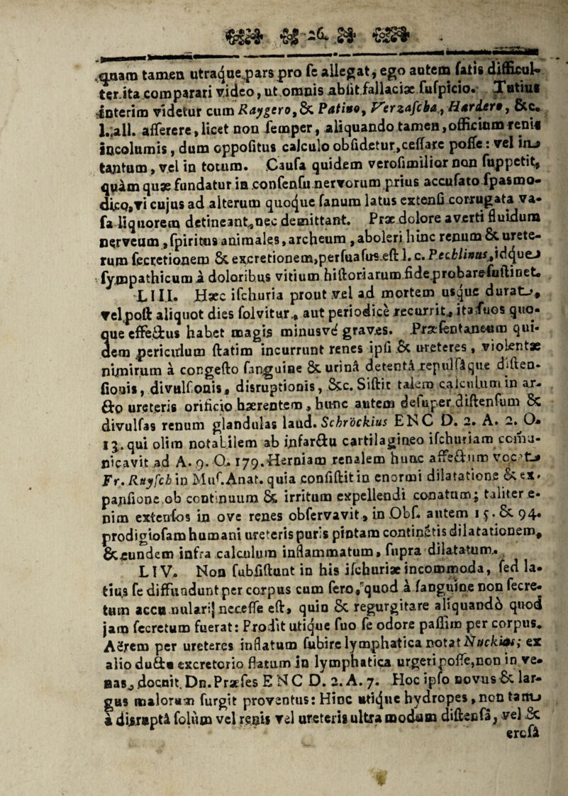 .aaara tamen utracjueqparspro fe allegat, ego autem fatis diffisuk ter.ita comparati video, ut.omnis .abfit.fallaciae fufpicio. Tutius Interi m videtur cumi?<J^ero,& Patino, Virzafcbat) Htr&etw, &c« l.;all. afferere, licet non femper, aliquando tamen, officium reni* incolumis, dum cppofitus calculo obildetur^cefiarc poffe: vel iiu tantum, vel in totum. Caufa quidem verofimilior non fuppetit, quam quae fundatur ia confenfu nervorum prius accufato fpasmo- dicpjVi cujus ad alterum quocjue fanum latus extenfi corrugata va* fa liquorem detineant^nec demittant. Prae dolore averti fluidum nerveum ,fpiricus animales,archcum , aboleri hinc renum & urete¬ rum feccetionem &excretionem,perfuafus.eft 1.c. P ecklinuSjlddjuzj ■ fympathicum a doloribus vitium hiftoriatum.fideprobare-fuftioet* LIII. B#c ifchuria prout vel ad mortem usque durata, velpoft aliquot dies folvitur* aut periodice recurrit,, itaduos quo* que effe&us habet magis minusvdgrav.es. .PraEfentane-um qui¬ dem periendum ftatim incurrunt renes ipfi .& ureteres, violentae nimirum a congefto fanguine &urin^ de tenti.repulit que dilten- fiouis, divulfonisj disruptionis, &c.Siftic talem calculum in ar- &o ureteris orificio haerentem, hunc autem deSuper diftenfum 8c divulfas renum glandulas laud. Schrockius ENC D. 2. A. 2. O* I^. qui olim notabilem ab infar&u cartilagineo ifchuriam ccma- nicavit ad A. 9. Q.« 179.Herniam renalem hunc afFsHum vqc7fcj* Fr.Rxyfch in MufAnat. quia confidit in enormi dilatatione & ex. pajnfione ob continuum & irritum expellendi conatam ; taliter e- nim extcnfos in ove renes obfervavit , in .Obf autem 1 94* prodigiofam humani ureteris pur;s pintam continetis dilatationem* &5undem infra calculum inflammatum, fupra dilatatum.. LTV;. Non fubfiftunt in his ifchurix incommoda, fed la. tiu.s fe diffundunt per corpus cum fero* quod a fangifine non fecre* tum accu nularij neceffe efl:> quin 8c regurgitare aliquandb quod jam fccretum fuerat: Prodit utique fuo fe odore pallim per corpus* A2jrcm per ureteres inflatum fubire lymphatica notat Nucki&; ex alio du&« excretorio flatum in lymphatica urgeripoffe,non in ve. BaSj docnit. Dn.Praefes E NC D. 2. A. 7. Hoc ipfo novus Sc lar¬ gus malorum furgit proventus: Hinc uticjn® hydropes,non tanu a diir»pt£ folum vel renis vel ureteris ultra mocUm di&ecfa, ve) r ' erefi