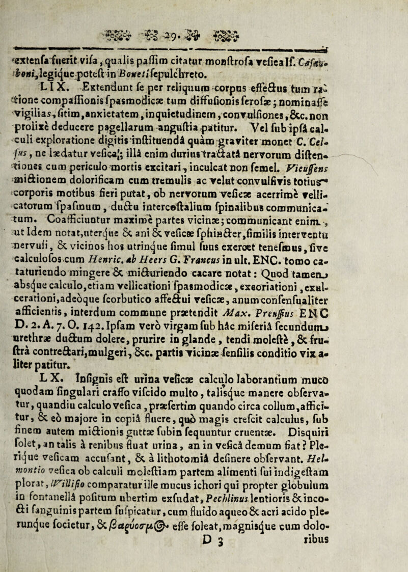 extenfa fuerit vifa, qualis paffim citatur monftrofa vefiealf. tboui, legique pcteft in Botteti fepulchTeto. LI X, Extendunt fe per reliquum corpus eflfe&us tum tionc compaffionisfpasmodicse tum diffufionis ferofse; nominaff* vigilias^ fitim, anxietatem, inquietudinem ,convulfiones ,&c.non prolixe deducere pagellarum anguftia patitur. Vel fub ipfA cal¬ culi exploratione digitis inftituend A quam graviter monet C. Cel- fit*, ne ixdatur veficaj; ilU enim durius trafiatA nervorum diften- dones cum periculo mortis excitari, inculcat non femel. Vieufens miftionem dolorificam cum tTemulis ac velut convulfivis totiusr* corporis motibus fieri putat, ob nervorum vcfieae acerrime velli¬ catorum fpafmum, du&u interceilalium fpinalibus communica¬ tum. Coafficiuotur maxime partes vicinse; communicant enim. * ut Idem notatjiiterque Sc ani & veficee fphiB&er,fimilis interventu nervuli, & vicinos hos utrinque fimul fuus exeroet tenefmus, five calculofos cum Henric,4b Heers G. Francus in ult.ENC. tomo ca- taturiendo mingere Sc minuriendo cacare notat: Quod tamenj absque calculo,etiam vellicationi fpasmodicgc ,exeoriationi, exul¬ cerationi,adeoque fcorbutico affeftui veficae, anumconfenfualiter afficientis, interdum commune praetendit Max, Prenjfius ENC D. 2. A. 7.0.142. Ipfam vero virgam fub hAc miferiA fecundumj urethrae du&um dolere, prurire in glande, tendi raoleftfc, & fru- ftra contreftari,mulgeri, &c. partis vicinae fenfilis conditio vix a- liter patitur, L X. Infignis eft urina veficae calculo laborantium mucd quodam lingulari craffo vifcido multo, talisque manere obferva- tur, quandiu calculo vefica ,praefertim quando circa collum,affici¬ tur, & eo majore in copiA fluere, quo magis crefcit calculus, fub finem autem mi&ionis guttae fubin fequuntur cruentae. Disquiri folet, an talis a renibus fluat urina, an in veficA demum fiat ? Ple- rique veficam accufant, &. alithotomiA delinere obfervant. HeU montio vefica ob calculi moleftiam partem alimenti fui indigeftam plorat, mUifa comparatur ille mucus ichori qui propter globulum in fcntanellA pofitum ubertim exfudat»Pec/>//»«r lentioris & inco¬ li fanguinispartem fufpicat«r,cum fluidoaqueoScacri acido ple¬ rumque focietur, Sc/BagiWja©- efle foleat,roagnisque cum dolo- D 3 ribus