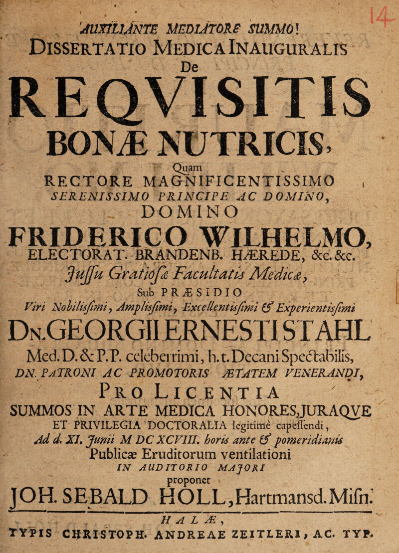 'AimiUNTE MEDIATORE SUMMO] Dissertatio Medica Inauguralis : De SERENISSIMO PRINCIPE AC DOMINO, DOMINO FRIDERICO WILHELMO, ELECTORAT. BRANDENB. HEREDE, &c.&c. JuJJu Gratiofe Facultatis Medies, <! Sub PRAESIDIO Viri Nobiliijimi, Amplkfimi, Excellentisflmi (f Experientisjimi Dn-GEORGII ERNEST1S1AHL Mcd. D. <k P. P. celeberrimi, h. t. Decani Spectabilis, dn. patroni ac promotoris aetatem venerandi, Pro Licentia SUMMOS IN ARTE MEDICA HONORESJURAQVE ET PRIVILEGIA DQCTORALIA legitime capeffendi, Ad d\ XI. Junii M DC XCFIII. horis ante (f pomeridianis Publicae Eruditorum ventilationi IN AUDITORIO MAJORI proponet JOH. SEBALD HOLL.Hartmansd.Mifn.’ // A L Ai , TYPIS CHRISTO PH. ANDREAE ZEITLERI , AC. TYP.