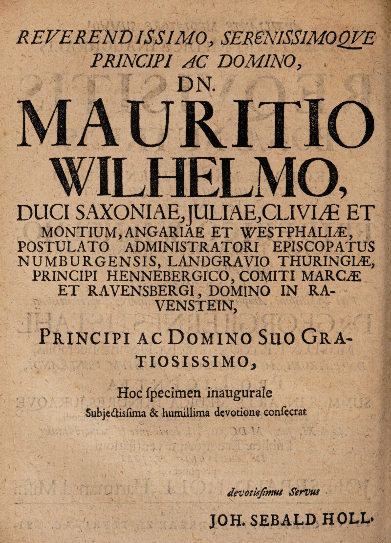 REVERENDISSIMO, SEReNISSIMOQVE PRINCIPI AC DOMINO, DN. MAURITIO DUCI SAXONIAEJULIAE.CLIVI^ ET MONTIUM, ANGARIAE ET WESTPHALIAE, POSTULATO ADMINISTRATORI EPISCOPATUS NUMB URGENS IS, LANDGRAVIO THURINGLE> PRINCIPI HENNEBERGICO, COMITI MARCiE ET RAVENSBERGI, DOMINO IN RA- VENSTEIN, Principi ac Domino Suo Gra- TIOSISSIMOj Hog fpecimen inaugurale Subjedtisfima & humillima devotione eonfecrat devotis fimus Servus JOH. SEBALD HOLL*