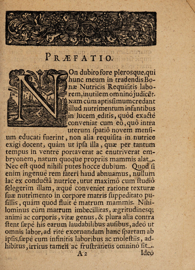 On dubito fore pIerosque,qui hunc meum in tradendis Bo- nte Nutricis Requifltis labo¬ rem,inutilem omnino judicem Nam cum aptisfimumcredant illud nutrimentum infantibus in lucem editis, quod exa&e |conveniat cum eo,quo intra uterum fpatio novem menfi- um educati fuerint, non alia requifita in nutrice exigi docent, quam ut ipfa illa, qua; per tantum tempus in ventre portaverat ac enutriverat em¬ bryonem, natum quoque propriis mammis alat_,. Nec eft quod nihili putes nocce dubium. Quod li enim ingenue rem fateri haud abnuamus, nullum lac ex condu&a hutrice,utut maximo cum Audio felegerim illam, asque conveniet ratione textura; fute nutrimento in corpore matris fiippeditato pu- fillis, quam quod fluit e matrum mammis. Nihi¬ lominus cum matrum imbecillitas, tegritudinesq; animi ac corporis, vita; genus,& plura alia contra ftent faspe his earum laudabilibus aufibus,adeo ut omnis labor, ad rite exornandam hanc fpartam ab iplis,fa;pe cum infinitis laboribus ac moleftiis, ad¬ hibitus, irritus tameii ac fruftraneus omnino fit_,. A 2 ' L' : Ideo