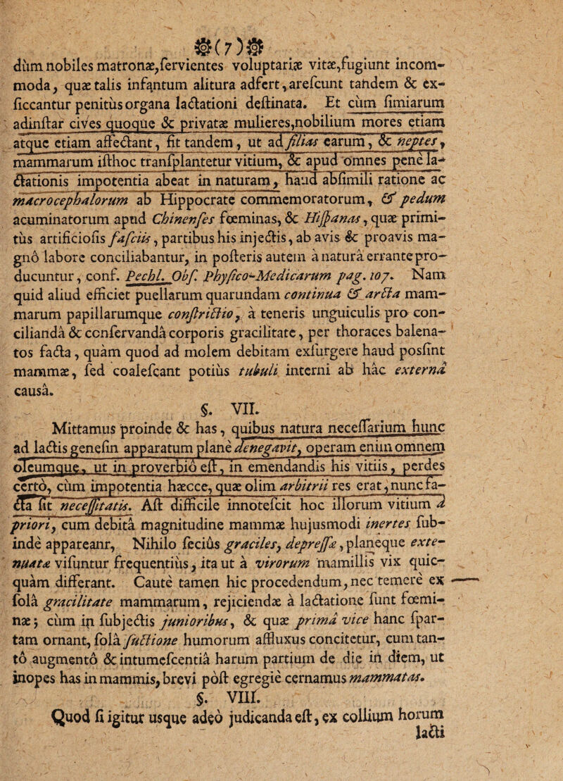 m7 dum nobiles matronae,fervientes voluptaria vitae,fugiunt incom¬ moda, quae talis infantum alitura adfert,arefcunt tahdem & ex- ficcantur penitus organa la&ationi deftinata. Et cum fimiarum adinftar cives quoque & privatae mulieres,nobilium mores etiam atque etiam affe&ant, fit tandem, ut ad filiae earum, &: neptes , mammarum ifthoc tranfplantetur vitium, 3c ^pud omnes penela- (Sationisimpotentia abeat in naturam, haud ablimili ratione ac macrocephalorum aBTlippocrate commemoratorum , & pedum acuminatorum apud Chinenfes foeminas, <$c Hijj anas, quae primi¬ tiis artificiolis fafciis, partibus his inje&is, ab avis proavis ma¬ gno labore conciliabantur, in pofteris autem a natura errante pro¬ ducuntur , conf. PechL Obf, Phy/ico^Me dicarum pag. ioj* Nam quid aliud efficiet puellarum quarundam continua & arHa mam¬ marum papillarumque conjlriPlior k teneris unguiculis pro con¬ cilianda & ccnfervanda corporis gracilitate, per thoraces balena- tos fa&a, quam quod ad molem debitam exfurgere haud posfint mammae, fed coalefcant potius tubuli interni ab hac externa, causa» §. VIL Mittamus proinde <$c has, quibus natura neceflarium hunc ad la&is genefin apparatum plane lenegavit^ operam enim omnem oTeumque» ut in proverbiieft, in emendandis his vitiis, perdes certo, cum impotentia haecce, quae olim arbitrii res crat^nunc Ia- df!T fit necejjltatis? Aft~difficile innotefaT hoc~HIorum vitium d priori, cum debita magnitudine mammae hujusmodi inertes fub- inde appareanr, Nihilo fecius gracile/, deprejfe, planeque exte¬ nuata viffintur frequentius, ita ut a virorum mamillis vix quic- quam differant. Caute tamen hic procedendum,nec temere ex fola gracilitate mammarum, rejiciendae a ladlatione funt foemi¬ nae ) cum in fubjedis junioribus, & quae prima vice hanc fpar- tam ornant, fola fuPlione humorum affiuxus concitetur, cum tan¬ to augmento & intumefcentia harum partium de die in diem, ut inopes has in mammis, brevi poft egregie cernamus mammatas* §. vnr. Quod fi igitur usque adeo judicanda eft, ex collium horum la&i