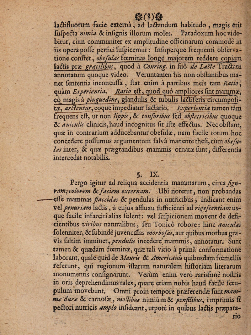 la diffluorum facie externa, ad labandum habitudo , magis erit fufpe&a nimia &inflgni$ illorum moles. Paradoxum hoc vide¬ bitur, ciim communiter ex amplitudine officinarum commode in iis opera poffe perfici fufpicemur: Infuperque frequenti obferva- tione conflet, obefulas focminas longe majorem reddere copiam jacfbis prae gracilibus* quod a Conring. in fuo de Latie Tra&atu annotatum quoque video. Veruntamen his non obflantibus ma¬ net fententia inconcuffa , fiat enim a partibus meis tam Ratio, quam Experientia* Ratio efl, quod quo ampliores fint mammae, co^magis a pinguedine*, glandulis & tubulis la^Ifejycircumpofi- tae, artientur, eoque impediatur lavatio. Experientiatamen tam frequens e fi, ut non lippis, & tonforibus fed obfletricibus quoque & aniculis clinicis,haud incognitus fit ifte effedus. Necobflant, quae in contrarium adducebantur obefulae, nam facile totum hoc concedere poffiimus argumentum falva manente t\\&,d\mobefu- las inter, & quae praegrandibus mammis ornatae funt, differentia intercedat notabilis* . . & IX* Pergo igitur ad reliqua accidentia mammarum, circa figti- tam^colorem & faciem externam. Ubi notetur, non probandas ~efie mammas flaccidas 6c pendulas in nutricibus} indicant enim vel penuriam la&is, a cujus affiuxu fufficienti ad rigefcentiam us¬ que facile infarciri alias folent: vel fufpicionem movent de defi¬ cientibus viribus naturalibus, feu Tonico robore: hinc aniculas folenniter, dcfubinde juvencdlas morbo fas,awt quibus morbus gra¬ vis faltim imminetpendulis incedere mammis, annotatur. Sunt tamen & quaedam focminas, quae tali vitio a prima conformatione laborant, quale qui-d de Mauris & Americanis quibusdam focmcllis referunt, qui regionum iflarum naturalem hiftoriam literarum monumentis confignarunt. Veriim enim vero rarisfime noftris in. oris deprehendimus tales, quare etiam nobis haud facile fcru- pulum movebunt. Omni proin tempore praeferendae funt mam~ ma dura <$c camofae, mollibus nimium & penfllibus, imprimis fi peftorinutricis amplo infideant,utpotein quibus ladlis praepara¬ tio