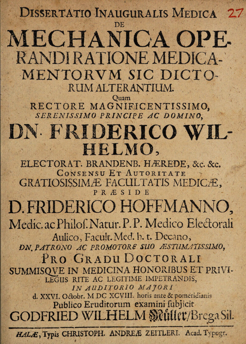 Dissertatio Inauguralis Medica 27 DE RANDI RATIONE MEDIGA- MENTORVM SIC DICTO¬ RUM ALTERANTIUM. Quam RECTORE MAGNIETGENTISSIMOj SERENISSIMO PRINCIPE AC DOMINO, DN FRIDERICO WIL- HELMO, ELECTORAT. BRANDENB. HEREDE, &c. &c. Consensu Et Autoritate GRATIOSISSlMiE FACULTATIS MEDICiE, D. FRIDERICO HOFFM ANNO, Medie ac Pliilof. Natur. P.P. Medico Eledorali Aulico, Faeuk. Med. b, t. Decano, DN. PATRONO AC PP^-OMOTORE SUO JESTIIMATISSIMO, Pro Gradu Doctorali SUMMISQVE IN MEDICINA HONORIBUS ET PRIVI¬ LEGIIS RITE AC LEGITIME IMPETRANDIS, IN auditorio MAJORI d. XXVI. OAobr. M DC XCVIII. horis ante & pomeridianis Publico Eruditorum examini fubj icit GODFRIED WILHELM HAL/E, Typis CHRJSTOPH. ANDR£.fi ZEITLERI. Acad. Typogr.